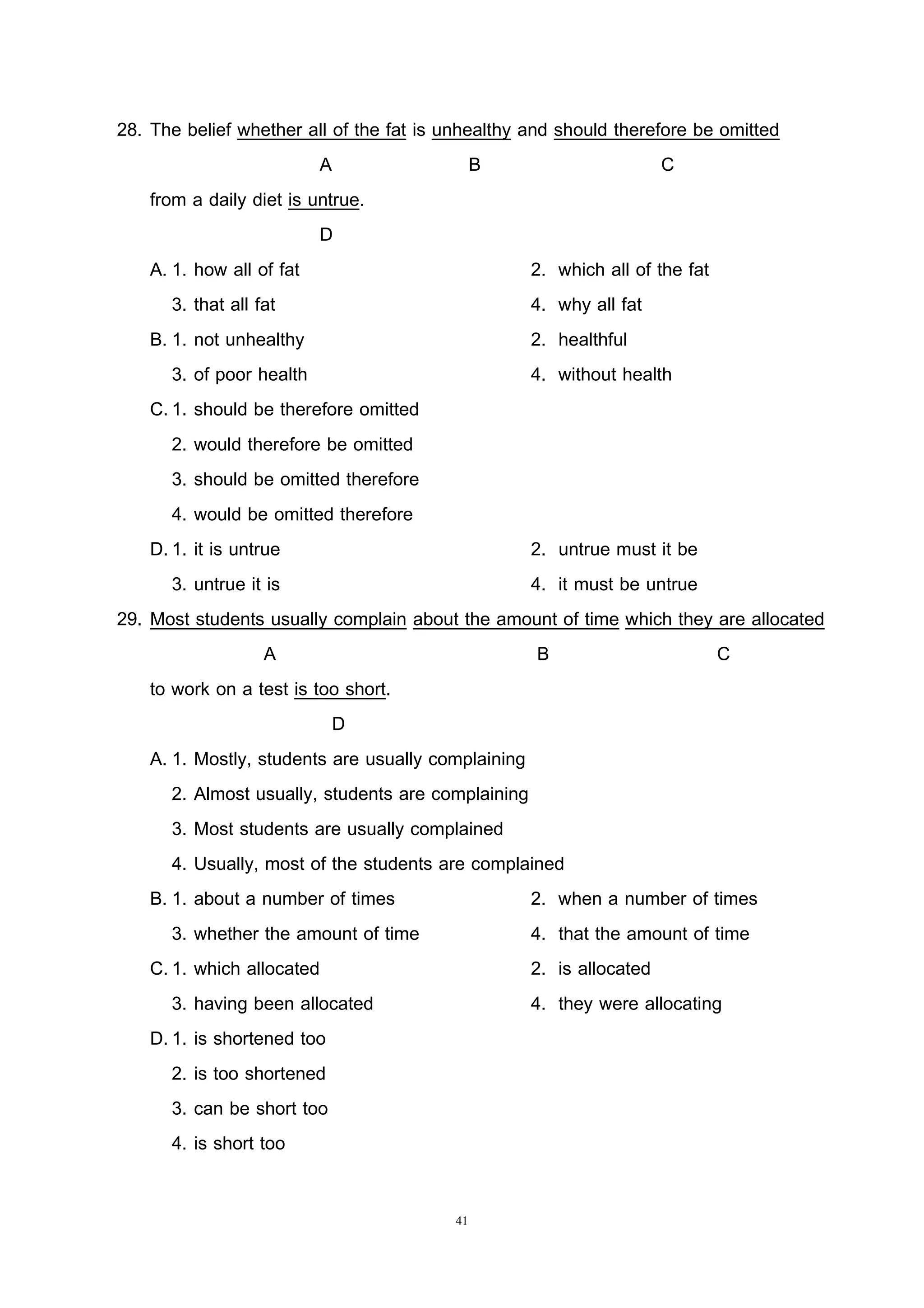 41
28. The belief whether all of the fat is unhealthy and should therefore be omitted
A B C
from a daily diet is untrue.
D
A. 1. how all of fat 2. which all of the fat
3. that all fat 4. why all fat
B. 1. not unhealthy 2. healthful
3. of poor health 4. without health
C.1. should be therefore omitted
2. would therefore be omitted
3. should be omitted therefore
4. would be omitted therefore
D.1. it is untrue 2. untrue must it be
3. untrue it is 4. it must be untrue
29. Most students usually complain about the amount of time which they are allocated
A B C
to work on a test is too short.
D
A. 1. Mostly, students are usually complaining
2. Almost usually, students are complaining
3. Most students are usually complained
4. Usually, most of the students are complained
B. 1. about a number of times 2. when a number of times
3. whether the amount of time 4. that the amount of time
C.1. which allocated 2. is allocated
3. having been allocated 4. they were allocating
D.1. is shortened too
2. is too shortened
3. can be short too
4. is short too
 