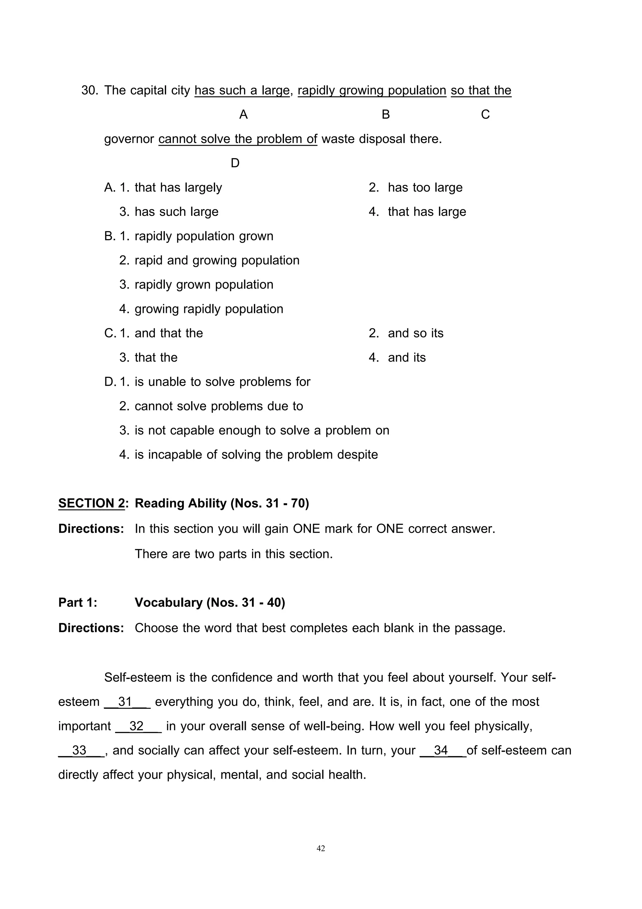 42
30. The capital city has such a large, rapidly growing population so that the
A B C
governor cannot solve the problem of waste disposal there.
D
A. 1. that has largely 2. has too large
3. has such large 4. that has large
B. 1. rapidly population grown
2. rapid and growing population
3. rapidly grown population
4. growing rapidly population
C.1. and that the 2. and so its
3. that the 4. and its
D.1. is unable to solve problems for
2. cannot solve problems due to
3. is not capable enough to solve a problem on
4. is incapable of solving the problem despite
SECTION 2: Reading Ability (Nos. 31 - 70)
Directions: In this section you will gain ONE mark for ONE correct answer.
There are two parts in this section.
Part 1: Vocabulary (Nos. 31 - 40)
Directions: Choose the word that best completes each blank in the passage.
Self-esteem is the confidence and worth that you feel about yourself. Your self-
esteem __31__ everything you do, think, feel, and are. It is, in fact, one of the most
important __32__ in your overall sense of well-being. How well you feel physically,
__33__ , and socially can affect your self-esteem. In turn, your __34__ of self-esteem can
directly affect your physical, mental, and social health.
 