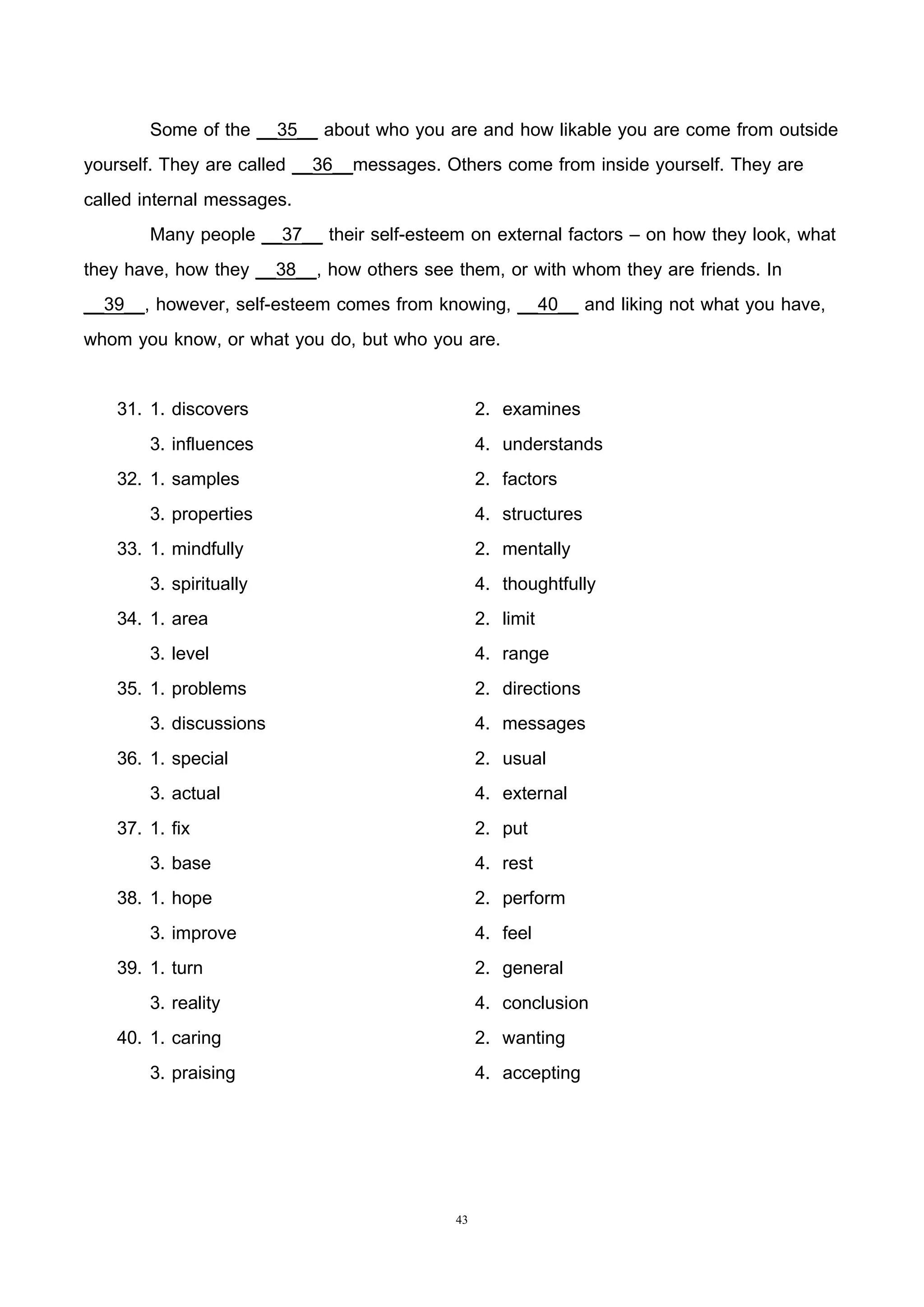 43
Some of the __35__ about who you are and how likable you are come from outside
yourself. They are called __36__messages. Others come from inside yourself. They are
called internal messages.
Many people __37__ their self-esteem on external factors – on how they look, what
they have, how they __38__, how others see them, or with whom they are friends. In
__39__, however, self-esteem comes from knowing, __40__ and liking not what you have,
whom you know, or what you do, but who you are.
31. 1. discovers 2. examines
3. influences 4. understands
32. 1. samples 2. factors
3. properties 4. structures
33. 1. mindfully 2. mentally
3. spiritually 4. thoughtfully
34. 1. area 2. limit
3. level 4. range
35. 1. problems 2. directions
3. discussions 4. messages
36. 1. special 2. usual
3. actual 4. external
37. 1. fix 2. put
3. base 4. rest
38. 1. hope 2. perform
3. improve 4. feel
39. 1. turn 2. general
3. reality 4. conclusion
40. 1. caring 2. wanting
3. praising 4. accepting
 