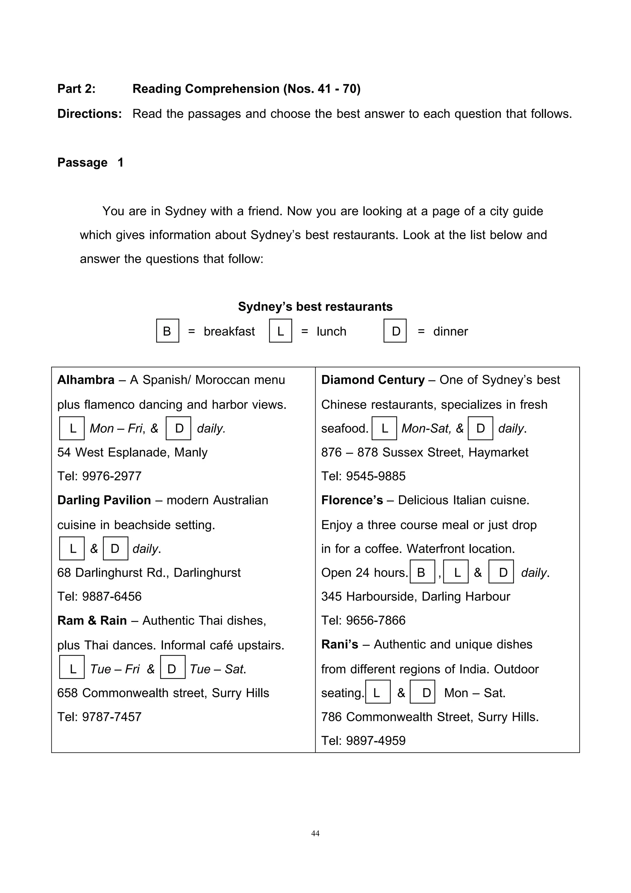 44
Part 2: Reading Comprehension (Nos. 41 - 70)
Directions: Read the passages and choose the best answer to each question that follows.
Passage 1
You are in Sydney with a friend. Now you are looking at a page of a city guide
which gives information about Sydney’s best restaurants. Look at the list below and
answer the questions that follow:
Sydney’s best restaurants
B = breakfast L = lunch D = dinner
Alhambra – A Spanish/ Moroccan menu
plus flamenco dancing and harbor views.
L Mon – Fri, & D daily.
54 West Esplanade, Manly
Tel: 9976-2977
Darling Pavilion – modern Australian
cuisine in beachside setting.
L & D daily.
68 Darlinghurst Rd., Darlinghurst
Tel: 9887-6456
Ram & Rain – Authentic Thai dishes,
plus Thai dances. Informal café upstairs.
L Tue – Fri & D Tue – Sat.
658 Commonwealth street, Surry Hills
Tel: 9787-7457
Diamond Century – One of Sydney’s best
Chinese restaurants, specializes in fresh
seafood. L Mon-Sat, & D daily.
876 – 878 Sussex Street, Haymarket
Tel: 9545-9885
Florence’s – Delicious Italian cuisne.
Enjoy a three course meal or just drop
in for a coffee. Waterfront location.
Open 24 hours. B , L & D daily.
345 Harbourside, Darling Harbour
Tel: 9656-7866
Rani’s – Authentic and unique dishes
from different regions of India. Outdoor
seating. L & D Mon – Sat.
786 Commonwealth Street, Surry Hills.
Tel: 9897-4959
 
