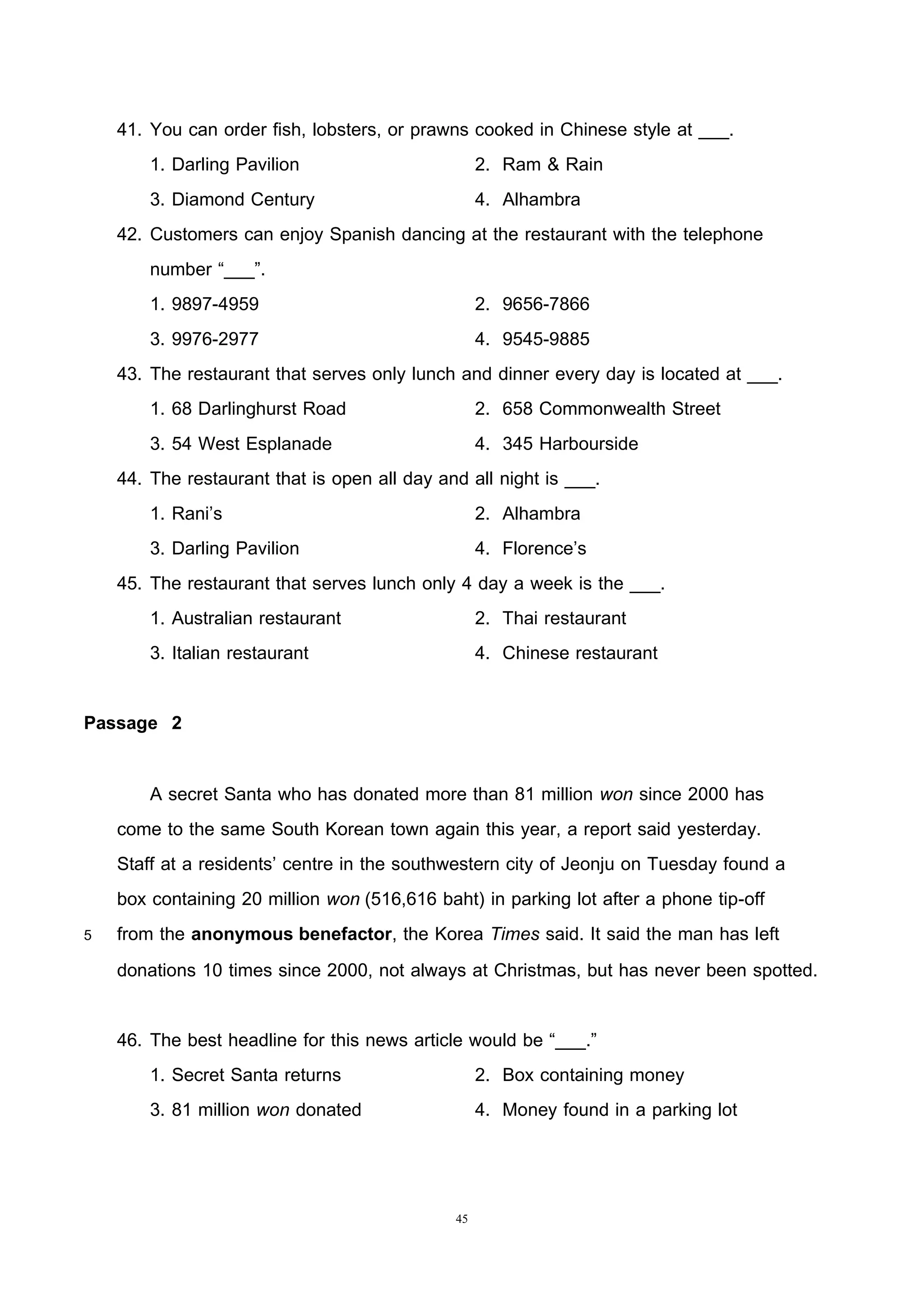 45
41. You can order fish, lobsters, or prawns cooked in Chinese style at ___.
1. Darling Pavilion 2. Ram & Rain
3. Diamond Century 4. Alhambra
42. Customers can enjoy Spanish dancing at the restaurant with the telephone
number “___”.
1. 9897-4959 2. 9656-7866
3. 9976-2977 4. 9545-9885
43. The restaurant that serves only lunch and dinner every day is located at ___.
1. 68 Darlinghurst Road 2. 658 Commonwealth Street
3. 54 West Esplanade 4. 345 Harbourside
44. The restaurant that is open all day and all night is ___.
1. Rani’s 2. Alhambra
3. Darling Pavilion 4. Florence’s
45. The restaurant that serves lunch only 4 day a week is the ___.
1. Australian restaurant 2. Thai restaurant
3. Italian restaurant 4. Chinese restaurant
Passage 2
A secret Santa who has donated more than 81 million won since 2000 has
come to the same South Korean town again this year, a report said yesterday.
Staff at a residents’ centre in the southwestern city of Jeonju on Tuesday found a
box containing 20 million won (516,616 baht) in parking lot after a phone tip-off
5 from the anonymous benefactor, the Korea Times said. It said the man has left
donations 10 times since 2000, not always at Christmas, but has never been spotted.
46. The best headline for this news article would be “___.”
1. Secret Santa returns 2. Box containing money
3. 81 million won donated 4. Money found in a parking lot
 
