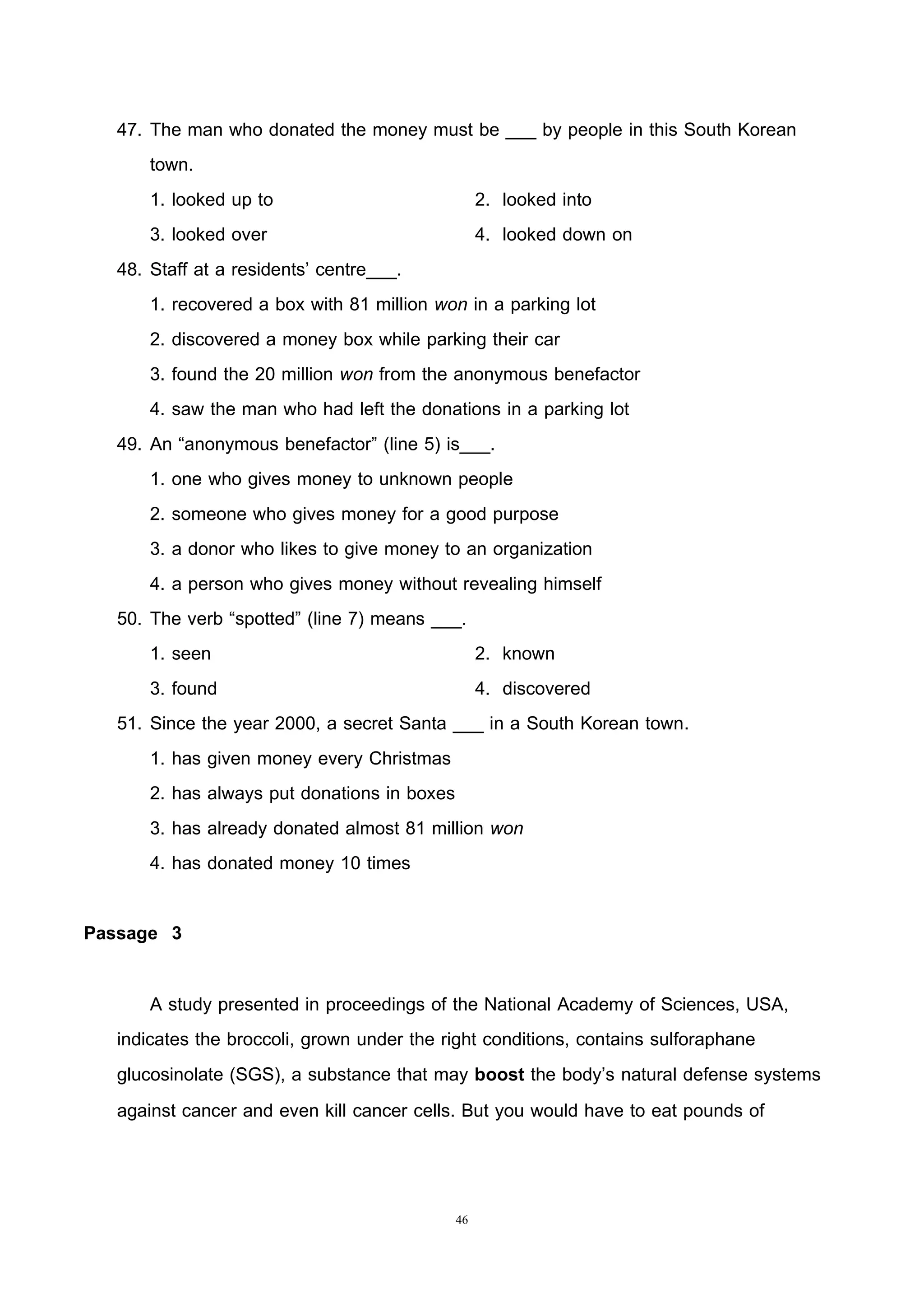 46
47. The man who donated the money must be ___ by people in this South Korean
town.
1. looked up to 2. looked into
3. looked over 4. looked down on
48. Staff at a residents’ centre___.
1. recovered a box with 81 million won in a parking lot
2. discovered a money box while parking their car
3. found the 20 million won from the anonymous benefactor
4. saw the man who had left the donations in a parking lot
49. An “anonymous benefactor” (line 5) is___.
1. one who gives money to unknown people
2. someone who gives money for a good purpose
3. a donor who likes to give money to an organization
4. a person who gives money without revealing himself
50. The verb “spotted” (line 7) means ___.
1. seen 2. known
3. found 4. discovered
51. Since the year 2000, a secret Santa ___ in a South Korean town.
1. has given money every Christmas
2. has always put donations in boxes
3. has already donated almost 81 million won
4. has donated money 10 times
Passage 3
A study presented in proceedings of the National Academy of Sciences, USA,
indicates the broccoli, grown under the right conditions, contains sulforaphane
glucosinolate (SGS), a substance that may boost the body’s natural defense systems
against cancer and even kill cancer cells. But you would have to eat pounds of
 