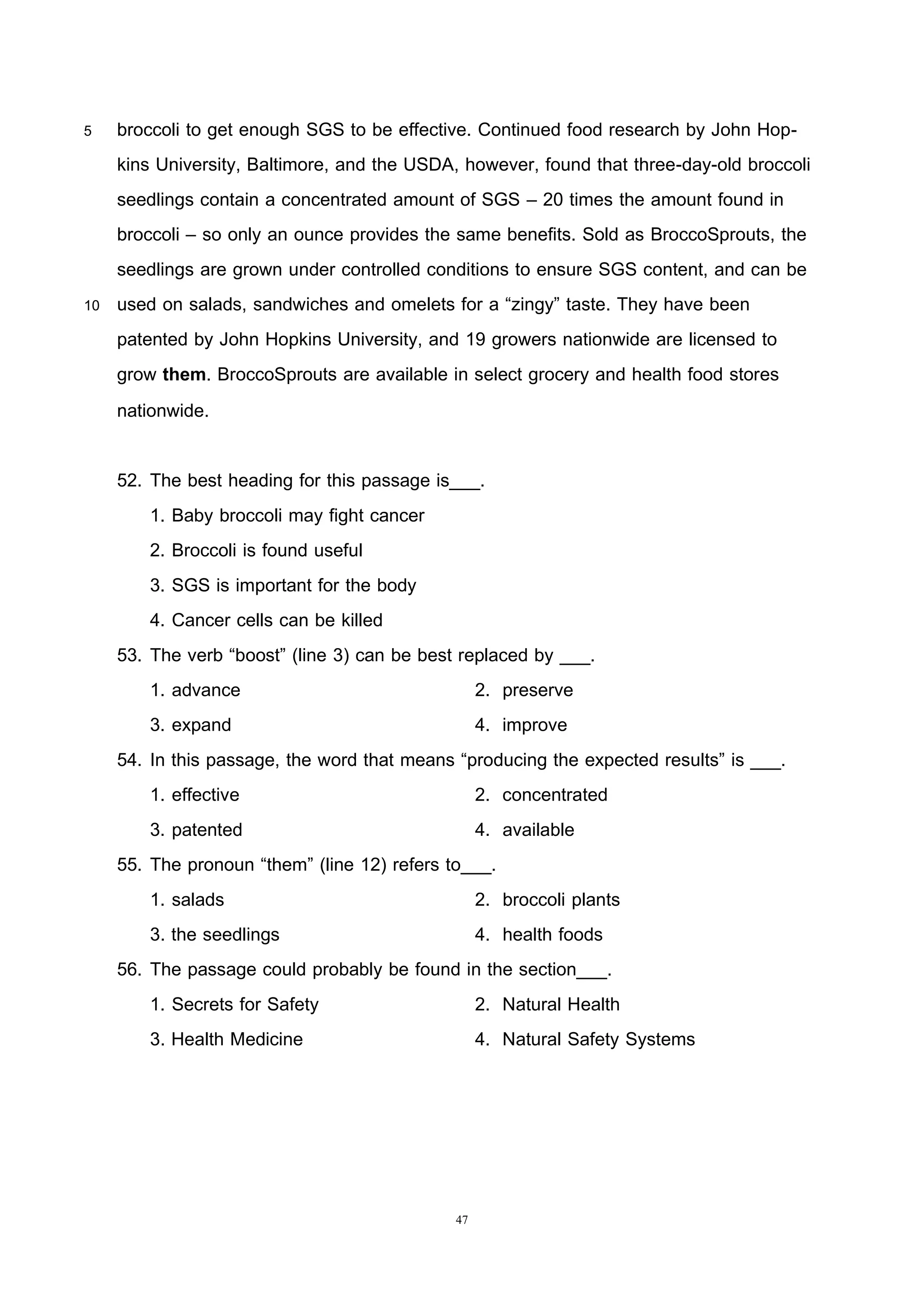 47
5 broccoli to get enough SGS to be effective. Continued food research by John Hop-
kins University, Baltimore, and the USDA, however, found that three-day-old broccoli
seedlings contain a concentrated amount of SGS – 20 times the amount found in
broccoli – so only an ounce provides the same benefits. Sold as BroccoSprouts, the
seedlings are grown under controlled conditions to ensure SGS content, and can be
10 used on salads, sandwiches and omelets for a “zingy” taste. They have been
patented by John Hopkins University, and 19 growers nationwide are licensed to
grow them. BroccoSprouts are available in select grocery and health food stores
nationwide.
52. The best heading for this passage is___.
1. Baby broccoli may fight cancer
2. Broccoli is found useful
3. SGS is important for the body
4. Cancer cells can be killed
53. The verb “boost” (line 3) can be best replaced by ___.
1. advance 2. preserve
3. expand 4. improve
54. In this passage, the word that means “producing the expected results” is ___.
1. effective 2. concentrated
3. patented 4. available
55. The pronoun “them” (line 12) refers to___.
1. salads 2. broccoli plants
3. the seedlings 4. health foods
56. The passage could probably be found in the section___.
1. Secrets for Safety 2. Natural Health
3. Health Medicine 4. Natural Safety Systems
 