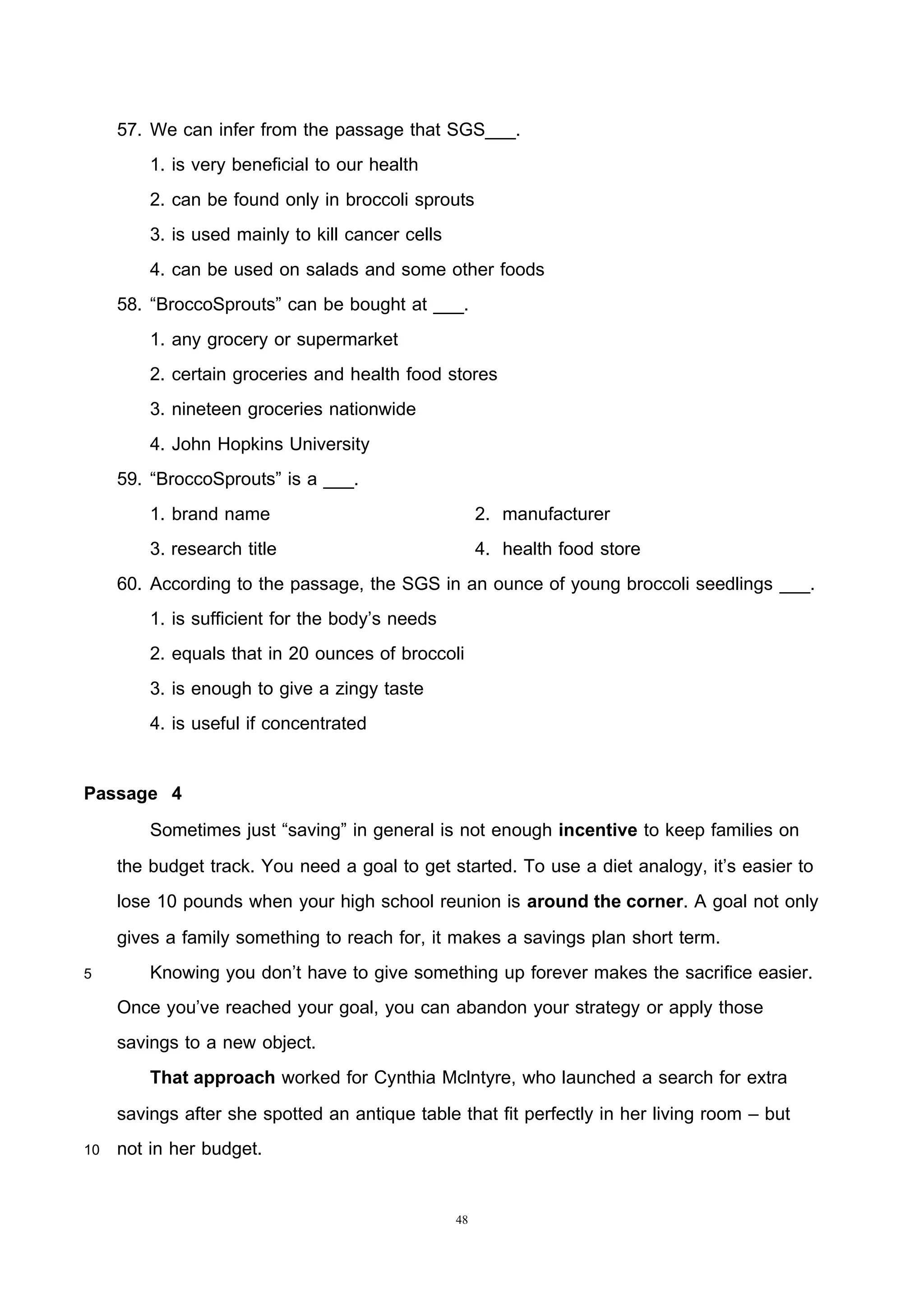 48
57. We can infer from the passage that SGS___.
1. is very beneficial to our health
2. can be found only in broccoli sprouts
3. is used mainly to kill cancer cells
4. can be used on salads and some other foods
58. “BroccoSprouts” can be bought at ___.
1. any grocery or supermarket
2. certain groceries and health food stores
3. nineteen groceries nationwide
4. John Hopkins University
59. “BroccoSprouts” is a ___.
1. brand name 2. manufacturer
3. research title 4. health food store
60. According to the passage, the SGS in an ounce of young broccoli seedlings ___.
1. is sufficient for the body’s needs
2. equals that in 20 ounces of broccoli
3. is enough to give a zingy taste
4. is useful if concentrated
Passage 4
Sometimes just “saving” in general is not enough incentive to keep families on
the budget track. You need a goal to get started. To use a diet analogy, it’s easier to
lose 10 pounds when your high school reunion is around the corner. A goal not only
gives a family something to reach for, it makes a savings plan short term.
5 Knowing you don’t have to give something up forever makes the sacrifice easier.
Once you’ve reached your goal, you can abandon your strategy or apply those
savings to a new object.
That approach worked for Cynthia Mclntyre, who launched a search for extra
savings after she spotted an antique table that fit perfectly in her living room – but
10 not in her budget.
 