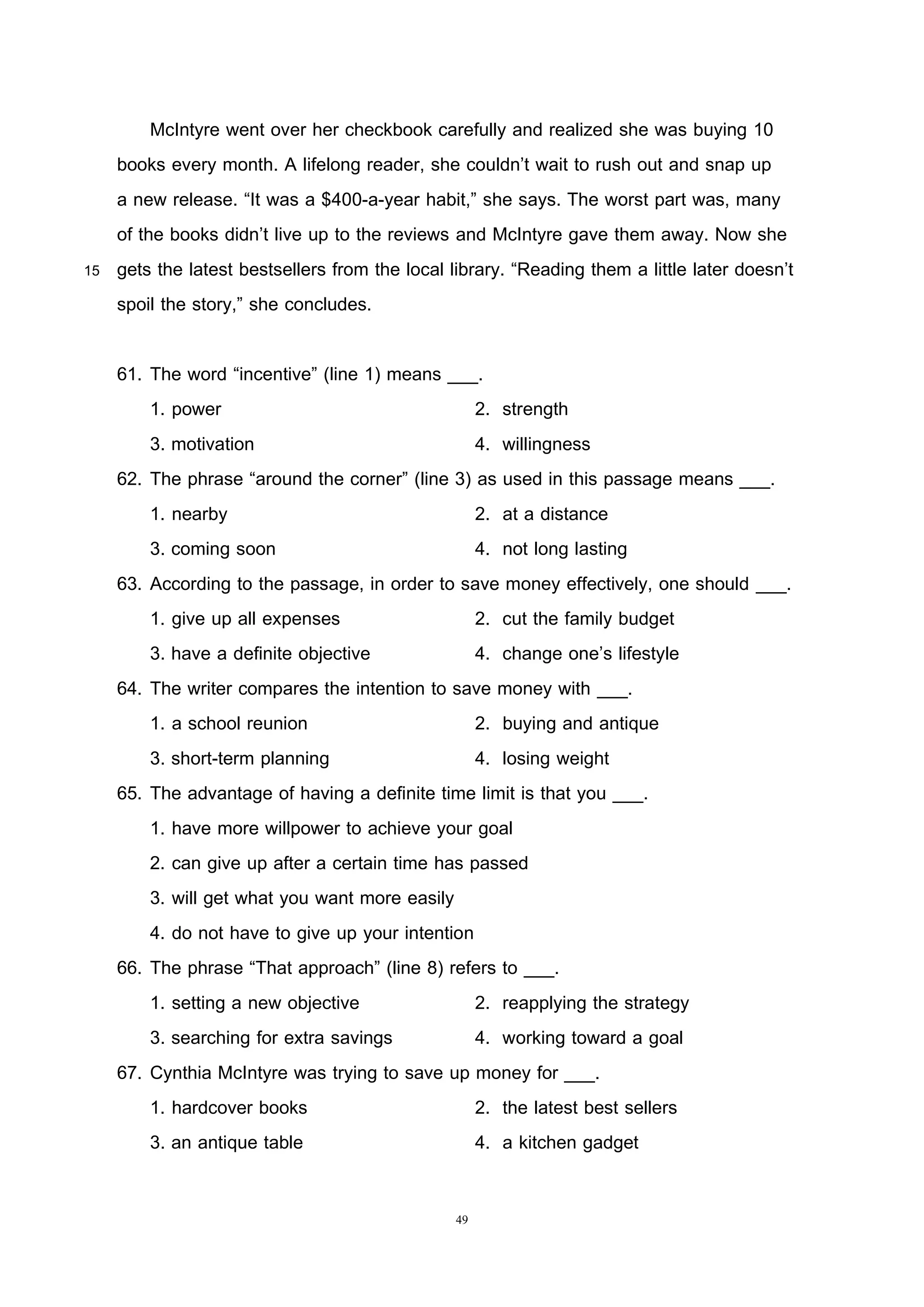 49
McIntyre went over her checkbook carefully and realized she was buying 10
books every month. A lifelong reader, she couldn’t wait to rush out and snap up
a new release. “It was a $400-a-year habit,” she says. The worst part was, many
of the books didn’t live up to the reviews and McIntyre gave them away. Now she
15 gets the latest bestsellers from the local library. “Reading them a little later doesn’t
spoil the story,” she concludes.
61. The word “incentive” (line 1) means ___.
1. power 2. strength
3. motivation 4. willingness
62. The phrase “around the corner” (line 3) as used in this passage means ___.
1. nearby 2. at a distance
3. coming soon 4. not long lasting
63. According to the passage, in order to save money effectively, one should ___.
1. give up all expenses 2. cut the family budget
3. have a definite objective 4. change one’s lifestyle
64. The writer compares the intention to save money with ___.
1. a school reunion 2. buying and antique
3. short-term planning 4. losing weight
65. The advantage of having a definite time limit is that you ___.
1. have more willpower to achieve your goal
2. can give up after a certain time has passed
3. will get what you want more easily
4. do not have to give up your intention
66. The phrase “That approach” (line 8) refers to ___.
1. setting a new objective 2. reapplying the strategy
3. searching for extra savings 4. working toward a goal
67. Cynthia McIntyre was trying to save up money for ___.
1. hardcover books 2. the latest best sellers
3. an antique table 4. a kitchen gadget
 