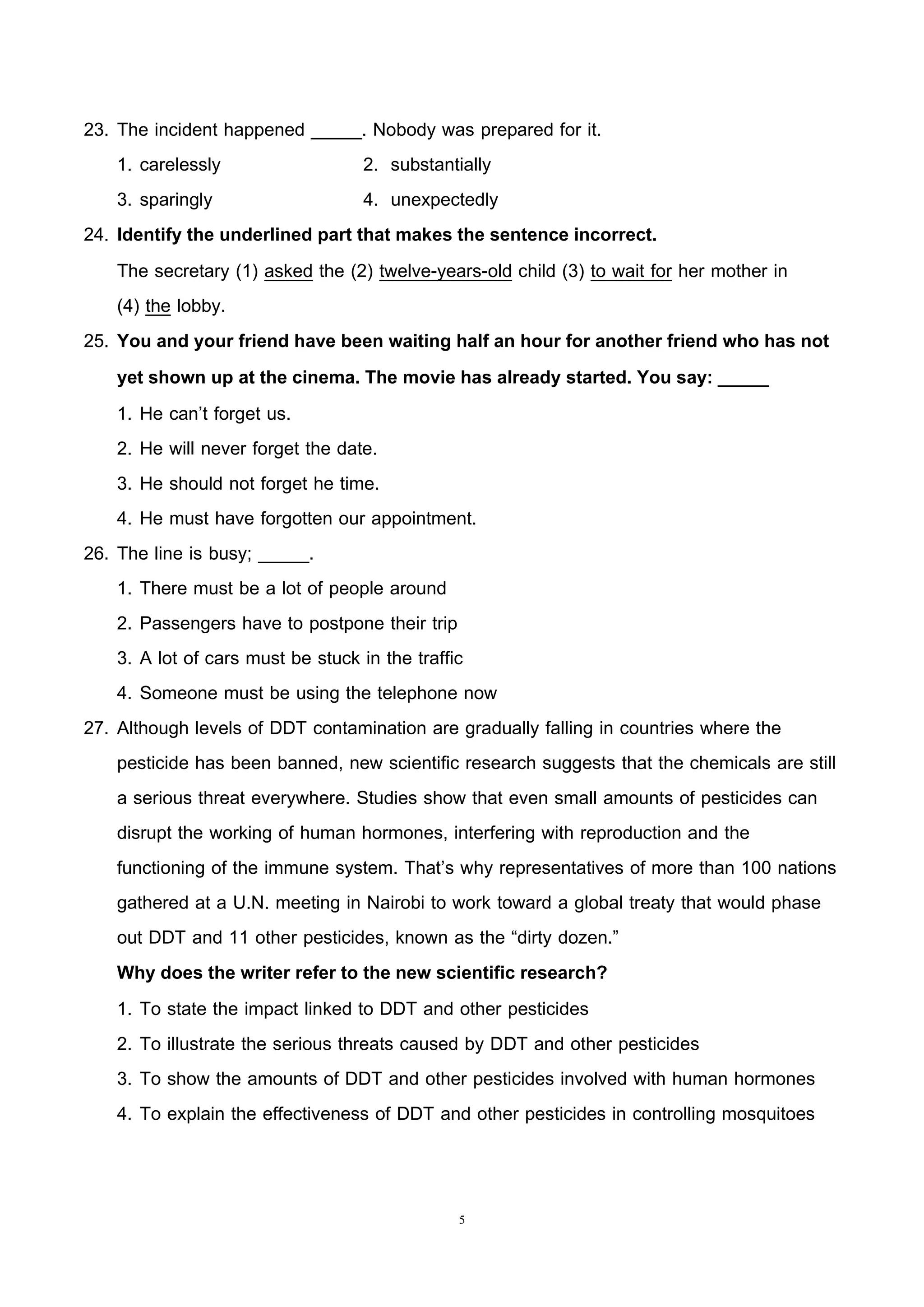 5
23. The incident happened _____. Nobody was prepared for it.
1. carelessly 2. substantially
3. sparingly 4. unexpectedly
24. Identify the underlined part that makes the sentence incorrect.
The secretary (1) asked the (2) twelve-years-old child (3) to wait for her mother in
(4) the lobby.
25. You and your friend have been waiting half an hour for another friend who has not
yet shown up at the cinema. The movie has already started. You say: _____
1. He can’t forget us.
2. He will never forget the date.
3. He should not forget he time.
4. He must have forgotten our appointment.
26. The line is busy; _____.
1. There must be a lot of people around
2. Passengers have to postpone their trip
3. A lot of cars must be stuck in the traffic
4. Someone must be using the telephone now
27. Although levels of DDT contamination are gradually falling in countries where the
pesticide has been banned, new scientific research suggests that the chemicals are still
a serious threat everywhere. Studies show that even small amounts of pesticides can
disrupt the working of human hormones, interfering with reproduction and the
functioning of the immune system. That’s why representatives of more than 100 nations
gathered at a U.N. meeting in Nairobi to work toward a global treaty that would phase
out DDT and 11 other pesticides, known as the “dirty dozen.”
Why does the writer refer to the new scientific research?
1. To state the impact linked to DDT and other pesticides
2. To illustrate the serious threats caused by DDT and other pesticides
3. To show the amounts of DDT and other pesticides involved with human hormones
4. To explain the effectiveness of DDT and other pesticides in controlling mosquitoes
 