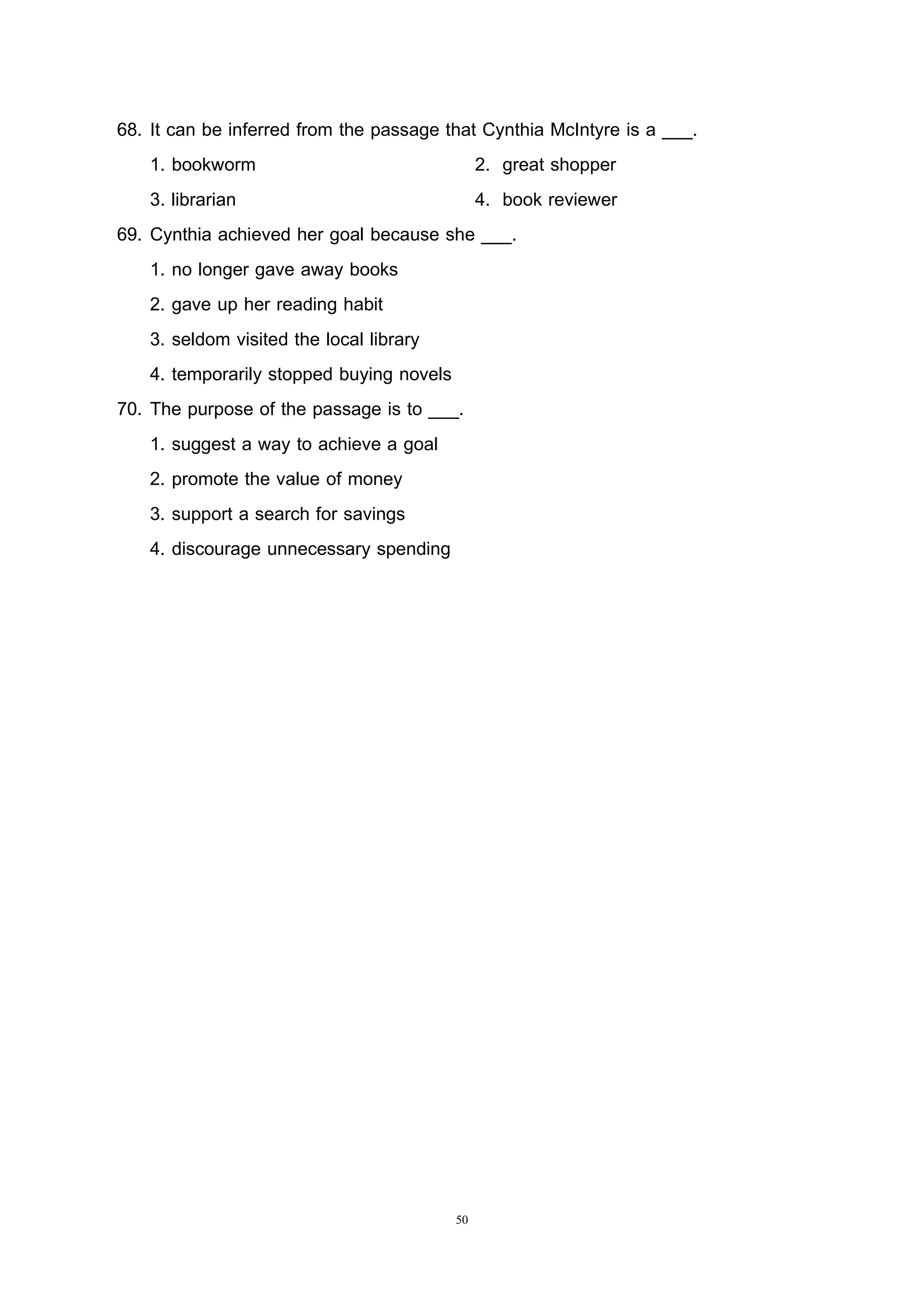 50
68. It can be inferred from the passage that Cynthia McIntyre is a ___.
1. bookworm 2. great shopper
3. librarian 4. book reviewer
69. Cynthia achieved her goal because she ___.
1. no longer gave away books
2. gave up her reading habit
3. seldom visited the local library
4. temporarily stopped buying novels
70. The purpose of the passage is to ___.
1. suggest a way to achieve a goal
2. promote the value of money
3. support a search for savings
4. discourage unnecessary spending
 
