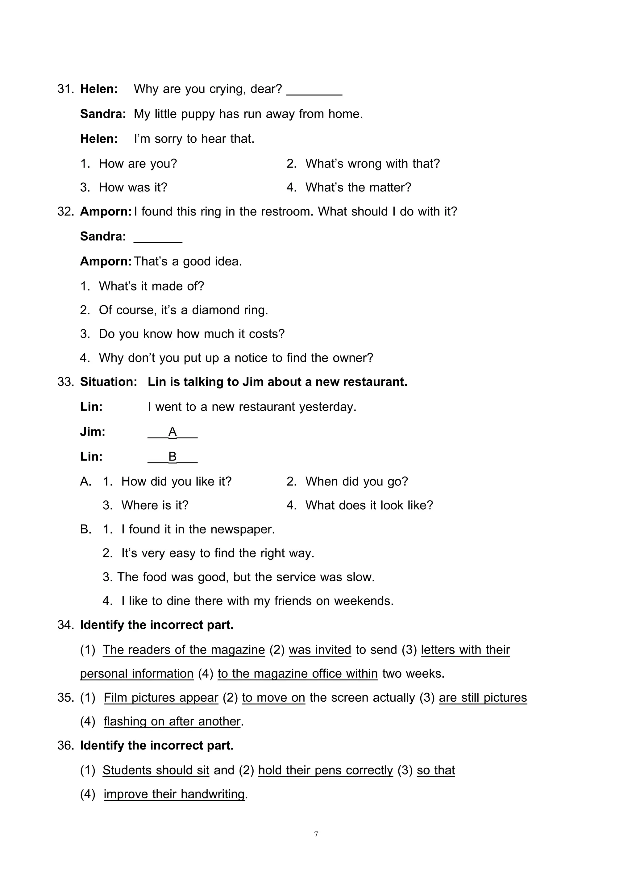 7
31. Helen: Why are you crying, dear? ________
Sandra: My little puppy has run away from home.
Helen: I’m sorry to hear that.
1. How are you? 2. What’s wrong with that?
3. How was it? 4. What’s the matter?
32. Amporn:I found this ring in the restroom. What should I do with it?
Sandra: _______
Amporn:That’s a good idea.
1. What’s it made of?
2. Of course, it’s a diamond ring.
3. Do you know how much it costs?
4. Why don’t you put up a notice to find the owner?
33. Situation: Lin is talking to Jim about a new restaurant.
Lin: I went to a new restaurant yesterday.
Jim: ___A___
Lin: ___B___
A. 1. How did you like it? 2. When did you go?
3. Where is it? 4. What does it look like?
B. 1. I found it in the newspaper.
2. It’s very easy to find the right way.
3. The food was good, but the service was slow.
4. I like to dine there with my friends on weekends.
34. Identify the incorrect part.
(1) The readers of the magazine (2) was invited to send (3) letters with their
personal information (4) to the magazine office within two weeks.
35. (1) Film pictures appear (2) to move on the screen actually (3) are still pictures
(4) flashing on after another.
36. Identify the incorrect part.
(1) Students should sit and (2) hold their pens correctly (3) so that
(4) improve their handwriting.
 