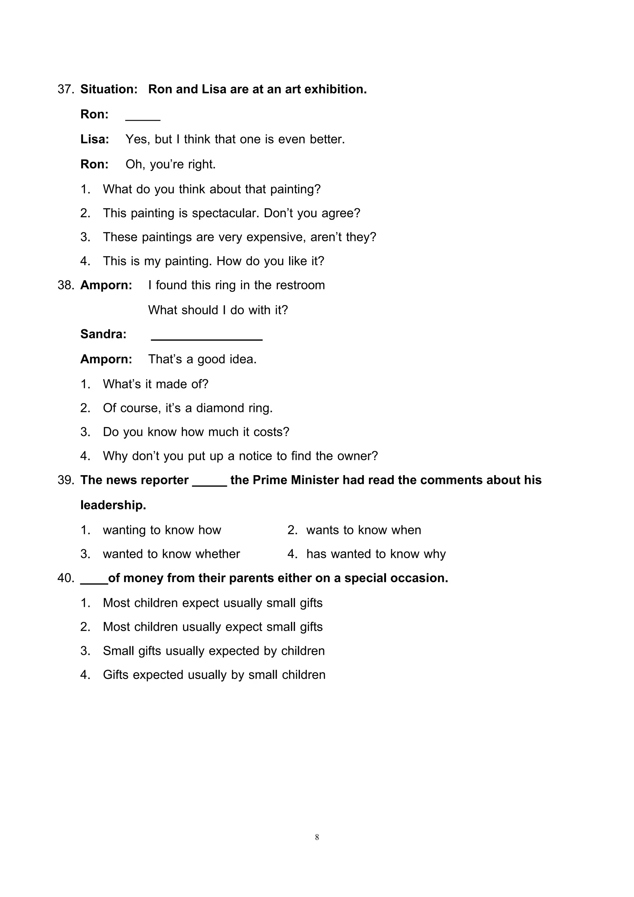 8
37. Situation: Ron and Lisa are at an art exhibition.
Ron: _____
Lisa: Yes, but I think that one is even better.
Ron: Oh, you’re right.
1. What do you think about that painting?
2. This painting is spectacular. Don’t you agree?
3. These paintings are very expensive, aren’t they?
4. This is my painting. How do you like it?
38. Amporn: I found this ring in the restroom
What should I do with it?
Sandra: ________________
Amporn: That’s a good idea.
1. What’s it made of?
2. Of course, it’s a diamond ring.
3. Do you know how much it costs?
4. Why don’t you put up a notice to find the owner?
39. The news reporter _____ the Prime Minister had read the comments about his
leadership.
1. wanting to know how 2. wants to know when
3. wanted to know whether 4. has wanted to know why
40. ____of money from their parents either on a special occasion.
1. Most children expect usually small gifts
2. Most children usually expect small gifts
3. Small gifts usually expected by children
4. Gifts expected usually by small children
 