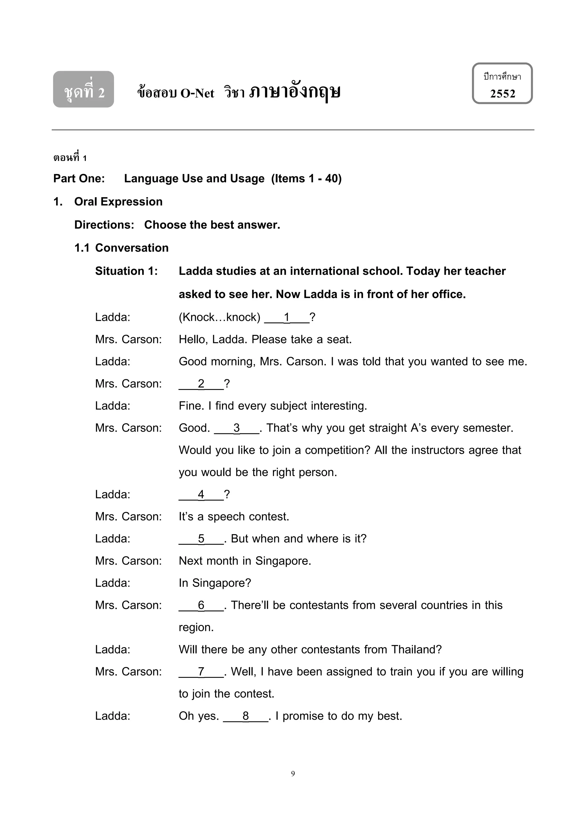 9
ชุดที่ 2 ข้อสอบ O-Net วิชา ภาษาอังกฤษ 2552
ตอนที่ 1
Part One: Language Use and Usage (Items 1 - 40)
1. Oral Expression
Directions: Choose the best answer.
1.1 Conversation
Situation 1: Ladda studies at an international school. Today her teacher
asked to see her. Now Ladda is in front of her office.
Ladda: (Knock…knock) ___1___?
Mrs. Carson: Hello, Ladda. Please take a seat.
Ladda: Good morning, Mrs. Carson. I was told that you wanted to see me.
Mrs. Carson: ___2___?
Ladda: Fine. I find every subject interesting.
Mrs. Carson: Good. ___3___. That’s why you get straight A’s every semester.
Would you like to join a competition? All the instructors agree that
you would be the right person.
Ladda: ___4___?
Mrs. Carson: It’s a speech contest.
Ladda: ___5___. But when and where is it?
Mrs. Carson: Next month in Singapore.
Ladda: In Singapore?
Mrs. Carson: ___6___. There’ll be contestants from several countries in this
region.
Ladda: Will there be any other contestants from Thailand?
Mrs. Carson: ___7___. Well, I have been assigned to train you if you are willing
to join the contest.
Ladda: Oh yes. ___8___. I promise to do my best.
ปีกำรศึกษำ
 