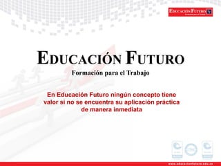 EDUCACIÓN FUTURO
Formación para el Trabajo
En Educación Futuro ningún concepto tiene
valor si no se encuentra su aplicación práctica
de manera inmediata
 
