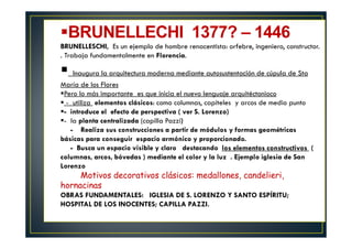 BRUNELLECHI 1377? – 1446
BRUNELLESCHI, Es un ejemplo de hombre renacentista: orfebre, ingeniero, constructor.
. Trabaja fundamentalmente en Florencia.
Inaugura la arquitectura moderna mediante autosustentación de cúpula de Sta
María de los Flores
Pero lo más importante es que inicia el nuevo lenguaje arquitéctonioco
- utiliza elementos clásicos: como columnas, capiteles y arcos de medio punto
- introduce el efecto de perspectiva ( ver S. Lorenzo)
- la planta centralizada (capilla Pazzi)
- Realiza sus construcciones a partir de módulos y formas geométricas
básicas para conseguir espacio armónico y proporcionado.
- Busca un espacio visible y claro destacando los elementos constructivos (
columnas, arcos, bóvedas ) mediante el color y la luz . Ejemplo iglesia de San
Lorenzo
Motivos decorativos clásicos: medallones, candelieri,
hornacinas
OBRAS FUNDAMENTALES: IGLESIA DE S. LORENZO Y SANTO ESPÍRITU;
HOSPITAL DE LOS INOCENTES; CAPILLA PAZZI.
 
