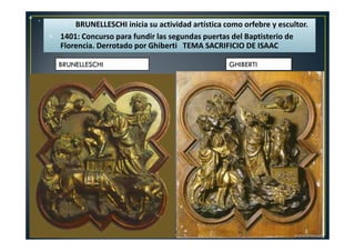 • .
BRUNELLESCHI inicia su actividad artística como orfebre y escultor.
1401: Concurso para fundir las segundas puertas del Baptisterio de
Florencia. Derrotado por Ghiberti TEMA SACRIFICIO DE ISAAC
BRUNELLESCHI GHIBERTI
 