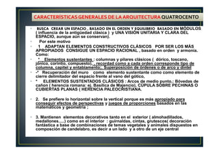BUSCA CREAR UN ESPACIO , BASADO EN EL ORDEN Y EQUILIBRIO BASADO EN MÓDULOS
( influencia de la antigüedad clásica ) y UNA VISIÓN UNITARIA Y CLARA DEL
ESPACIO, aunque aún se conservan).
Por este motivo
1 ADAPTAN ELEMENTOS CONSTRUCTIVOS CLÁSICOS POR SER LOS MÁS
APROPIADOS CONSIGUE UN ESPACIO RACIONAL , basado en orden y armonía.
Como:
* Elementos sustentantes : columnas y pilares clásicos ( dórico, toscano,
jónico, corintio, compuesto), , recordad como a cada orden corresponde tipo de
columna, capitel y entablamento;. Superposición de órdenes o de arco y dintel
-* Recuperación del muro como elemento sustentante como como elemento de
cierre delimitador del espacio frente al vano del gótico,
* ELEMENTOS SUSTENTADOS CLÁSICOS : Arcos de medio punto,: Bóvedas de
cañon ( herencia romana: ej. Basílica de Majencio), CÚPULA SOBRE PECHINAS O
CUBIERTAS PLANAS ( HERENCIA PALEOCRISTIANA.
2. Se prefiere lo horizontal sobre la vertical porque es más apropiado para
conseguir efectos de perspectivas y juegos de proporciones basados en las
matemáticos y geometría ;
3. Mantienen elementos decorativos tanto en el exterior ( almohadillados,
medallones.....) como en el interior : guirnaldas, cintas, grutescos( decoración
fantástica a base de combinaciones de temas vegetales y animales dispuestos en
composción de candelabro, es decir a un lado y a otro de un eje central
CARACTERÍSTICASGENERALES DE LA ARQUITECTURAQUATROCENTO
 