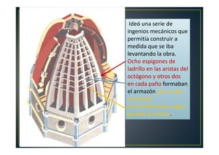 ingenios mecánicos que
Ideó una serie de
ingenios mecánicos que
permitía construir a
medida que se iba
levantando la obra.
Ocho espigones de
ladrillo en las aristas del
octógono y otros dos
en cada paño formaban
el armazón que se iba
tramando
horizontalmente según
ganaba en altura.
 