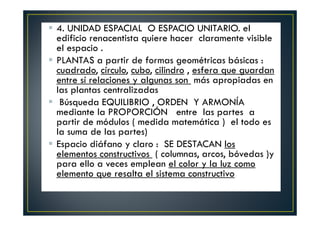 4. UNIDAD ESPACIAL O ESPACIO UNITARIO. el
edificio renacentista quiere hacer claramente visible
el espacio .
PLANTAS a partir de formas geométricas básicas :
cuadrado, círculo, cubo, cilindro , esfera que guardan
entre sí relaciones y algunas son más apropiadas en
las plantas centralizadas
Búsqueda EQUILIBRIO , ORDEN Y ARMONÍA
mediante la PROPORCIÓN entre las partes a
partir de módulos ( medida matemática ) el todo es
la suma de las partes)
Espacio diáfano y claro : SE DESTACAN los
elementos constructivos ( columnas, arcos, bóvedas )y
para ello a veces emplean el color y la luz como
elemento que resalta el sistema constructivo.
 