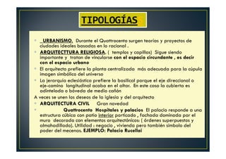 URBANISMO. Durante el Quattrocento surgen teorías y proyectos de
ciudades ideales basadas en lo racional .
ARQUITECTTURA RELIGIOSA. ( templos y capillas) Sigue siendo
importante y tratan de vincularse con el espacio circundante , es decir
con el espacio urbano
El arquitecto prefiere la planta centralizada más adecuada para la cúpula
imagen simbólico del universo
La jerarquía eclesiástica prefiere la basilical porque el eje direccional o
eje-camino longitudinal acaba en el altar. En este caso la cubierta es
adintelada o bóveda de medio cañón
A veces se unen los deseos de la iglesia y del arquitecto
ARQUITECTURA CIVIL Gran novedad
Quattrocento Hospitales y palacios El palacio responde a una
estructura cúbica con patio interior porticado , fachada dominada por el
muro decorada con elementos arquitectónicos: ( órdenes superpuestos y
almohadillado). Utilidad : negocio , vivienda pero también símbolo del
poder del mecenas. EJEMPLO: Palacio Rucellai
TIPOLOGÍASS
 