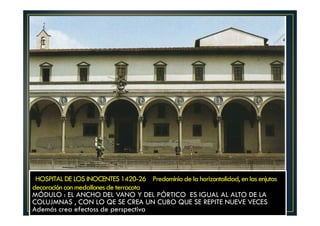 HOSPITAL DE LOS INOCENTES 1420-26 Predominio de la horizontalidad, en las enjutas
decaración con medallones de terracota
MÓDULO : EL ANCHO DEL VANO Y DEL PÓRTICO ES IGUAL AL ALTO DE LA
COLUJMNAS , CON LO QE SE CREA UN CUBO QUE SE REPITE NUEVE VECES
Además crea efectoss de perspectiva
 