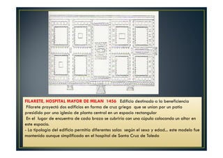 FILARETE, HOSPITAL MAYOR DE MILAN 1456 Edificio destinado a la beneficiencia
Filarete proyectó dos edificios en forma de cruz griega que se unían por un patio
presidido por una iglesia de planta central en un espacio rectangular
En el lugar de encuentro de cada brazo se cubriría con una cúpula colocando un altar en
este espacio.
- La tipología del edificio permitía diferentes salas según el sexo y edad... este modelo fue
mantenido aunque simplificado en el hospital de Santa Cruz de Toledo
 