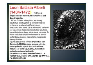 Leon Battista Alberti
(1404-1472) Teórico y
exponente de la cultura humanista del
Quattrocento.
En sus Tratados sobre pintura, escultura y
arquitectura construye todo el cuerpo teórico que
fundamenta la actividad del Renacimiento.
En sus diez libros sobre “De re aedificatoria" defiende
por vez primera el aspecto intelectual del arquitecto,
como dibujante de planos e inventor de maquetas. Su
misión será la de concebir mentalmente el edificio,
confiando su ejecución material a los maestros de
obras y albañiles.
Algunas de sus ideas sobre la arquitectura son:
Concebir la BELLEZA como armonía entre las
partes y el todo, a partir de la utilización de
módulos ; y como EQUILIBRIO, manifestado
particularmente por la simetría
EJEMPLOS FACHADA STA MARÍA NOVELLA,
TEMPLO MALATESTA, SAN ANDRÉS DE MANTUA ,
PALACIO RUCELLAI
 
