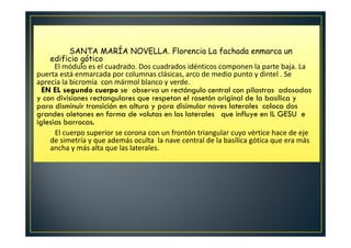 SANTA MARÍA NOVELLA. Florencia La fachada enmarca un
edificio gótico
El módulo es el cuadrado. Dos cuadrados idénticos componen la parte baja. La
puerta está enmarcada por columnas clásicas, arco de medio punto y dintel . Se
aprecia la bicromía con mármol blanco y verde.
EN EL segundo cuerpo se observa un rectángulo central con pilastras adosadas
y con divisiones rectangulares que respetan el rosetón original de la basílica y
para disminuir transición en altura y para disimular naves laterales coloca dos
grandes aletones en forma de volutas en los laterales que influye en IL GESU e
iglesias barrocas.
El cuerpo superior se corona con un frontón triangular cuyo vértice hace de eje
de simetría y que además oculta la nave central de la basílica gótica que era más
ancha y más alta que las laterales.
 