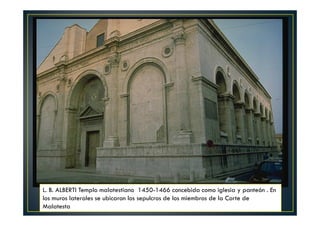 L. B. ALBERTI Templo malatestiano 1450-1466 concebida como iglesia y panteón . En
los muros laterales se ubicaron los sepulcros de los miembros de la Corte de
Malatesta
 