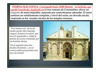 TEMPLO MALATESTA ( encargado hacia 1450) Rímini la fachada, que
quedó inacabada, inspirada en el arco romano de Constantino, ofrece un
esquema de muro tripartito, separado por semicolumnas adosadas. El muro
sostiene un entablamento completo, a nivel del suelo, un elevado zócalo,
inspirado en los usuales zócalos de los templos romanos.
Tres tramos con arcos de
medio punto (dos laterales
ciegos), destaca el central que
toca el arquitrabe y cobija la
puerta de acceso rematada por
un frontón clásico.
En el segundo piso dos
medios frontones y en el
centro estaba proyectado otro
arco de triunfo
 