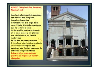 ALBERTI. Templo de San Sebastión,
Mantua 1460
Iglesia de planta central, cuadrada
con tres ábsides y capillas
laterales, dispuestas
simétricamente a lo largo de la
nave Estaba diseñada una cúpula
que no se llevó a cabo
La decoración interior se basaría
en el color blanco y en pinturas
que sustituirían a los frescos
medievales
EXTERIOR es claro y diáfano
El templo se asienta sobre un zócalo.
En cada lateral dispuso dos
escaleras que limitan tres arcos de
entrada a la iglesia inferior.
Sobre el friso, soportado por
pilastras se dispone un frontón
triangular.
 