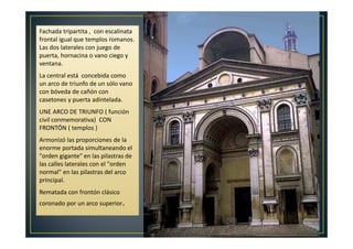 Fachada tripartita , con escalinata
frontal igual que templos romanos.
Las dos laterales con juego de
puerta, hornacina o vano ciego y
ventana.
La central está concebida como
un arco de triunfo de un sólo vano
con bóveda de cañón con
casetones y puerta adintelada.
UNE ARCO DE TRIUNFO ( función
civil conmemorativa) CON
FRONTÓN ( templos )
Armonizó las proporciones de la
enorme portada simultaneando el
"orden gigante" en las pilastras de
las calles laterales con el "orden
normal" en las pilastras del arco
principal.
Rematada con frontón clásico
coronado por un arco superior.
 