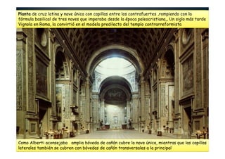 Planta de cruz latina y nave única con capillas entre los contrafuertes ,rompiendo con la
fórmula basilical de tres naves que imperaba desde la época paleocristiana,, Un siglo más tarde
Vignola en Roma, la convirtió en el modelo predilecto del templo contrarreformista
Como Alberti aconsejaba amplia bóveda de cañón cubre la nave única, mientras que las capillas
laterales también se cubren con bóvedas de cañón transversales a la principal
 