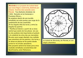 La ciudad de Sforzinda, de Filarete, es una
utopía urbanística
Sforzinda es un proyecto de ciudad ideal
que nunca llegó a construirse, diseñado por
Antonio Avertino más conocido como
Filarete Fue diseñada alrededor de
1465,1 llamada así en homenaje a
Francesco Sforza ,
Se emplaza dentro de una muralla
estrellada con ocho puntas, que surge de la
combinación de dos cuadrados
.En los ángulos sitúa las torres y entre los
ángulos las puertas
Planifica el interior a partir de un área
central que consta de tres plazas (en una
los dos poderes más importantes el palacio
y la catedral, las otras dos son mercados).
De esta zona surgen dieciséis vías radiales
que comunican con las puertas y las torres, y
se abren en plazas en los puntos donde
cortan la vía circular secundaria.
Este proyecto sentará las bases para otras
ciudades estrelladas características del
Quattrocento, como Palmanova.
 