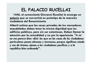 EL PALACIO RUCELLAI
• En 1446, el comerciante Giovanni Rucellai le encarga un
palacio que se convertirá en prototipo de la mansión
ciudadana del Renacimiento.
• Alberti estima que las casas privadas de los mercaderes
acaudalados deben tener la misma dignidad que los
edificios públicos, pero sin ser ostentosas. Deben llamar la
atención por la comodidad y no por la apariencia. "A mi
no me parece bien -dirá- los que en las casas de los ciudadanos
particulares ponen almenas y torreones, porque significan miedo
y son de tiranos, ajenas a los ciudadanos pacíficos y a la
república bien ordenada".
 