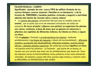 PALACIO RUCELLAI. ( ALBERTI)
Significado: ejemplo de este nuevo TIPO de edificio Símbolo de los
nuevos tiempos: nuevos mecenas ( Rucellai es un banquero) y de la
función de PRESTIGIO y también práctica: vivienda y negocio o actividad;
además del intento de vincular obra y marco urbano
La planta del palacio renacentista del que este es modelo suele ser
central, con un patio que sirve de elemento articulador de todas las
estancias. En torno al patio ( algunos con pórtico) se organizan las plantas
con vanos, ventanas, a base de arcos que se apoyan en columnas o
pilastras con capiteles de diferentes órdenes. Se intenta un ritmo o siguen
un ritmo.
En el exterior ( fachada ) se individualizan las plantas mediante
entablamentos o las líneas de impostas ( efecto de horizontalidad) , diferente
tamaño o gradación del almohadillado, diferentes órdenes, puertas planta
inferior , ventanas plantas superiores. Sin embargo parece repetirse un ritmo
–el espacio entre las pilastras- La fachada que parte de un banco, se
remata con una cornisa que junto con los entablamentos que hacen de línea
de impostas marca la horizontalidad; vanos, pilastras sirven como elementos
verticales . El conjunto a pesar del ritmo parece algo macizo y muestra como
se RECUPERA LA IMPORTANCIA DEL MURO
 