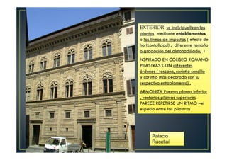 EXTERIOR se individualizan las
plantas mediante entablamentos
o las líneas de impostas ( efecto de
horizontalidad) , diferente tamaño
o gradación del almohadillado, I
NSPIRADO EN COLISEO ROMANO
PILASTRAS CON diferentes
órdenes ( toscano, corintio sencillo
y corintio más decorado con su
respectivo entablamento) ,
ARMONIZA Puertas planta inferior
, ventanas plantas superiores.
PARECE REPETIRSE UN RITMO –el
espacio entre las pilastras
Palacio
Rucellai
 