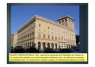 PALACIO VENECIA EN ROMA 1455 , sede de la embajada de la República de Venecia. Es
una construcción ecléctica con mezcla elementos medievales como las almenas con aspectos
renacentistas como la armonia de su volumen y planta , la alterncia de órdenes en su patio
 