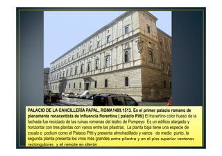 rectangulares y el remate en alerón
PALACIO DE LA CANCILLERÍA PAPAL, ROMA1489.1513. Es el primer palacio romano de
plenamente renacentista de influencia florentina ( palacio Pitti) El travertino color hueso de la
fachada fue reciclado de las ruinas romanas del teatro de Pompeyo Es un edificio alargado y
horizontal con tres plantas con vanos entre las pilastras. La planta baja tiene una especie de
zocalo o podium como el Palacio Pitti y presenta almohadillado y vanos de medio punto, la
segunda planta presenta los vnos más grandes entre pilastra y en el piso superior ventanas
rectangulares y el remate en alerón
 
