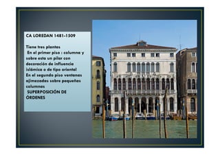 CA LOREDAN 1481-1509
Tiene tres plantas
En el primer piso : columna y
sobre esta un pilar con
decoración de influencia
islámica o de tipo oriental
En el segundo piso ventanas
ajimezadas sobre pequeñas
columnas
SUPERPOSICIÓN DE
ÓRDENES
 