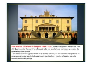 Villa Medicis. Giualiano de Sangallo 1445-1516. Constituye el primer modelo de villa
del Quattrocento; tiene un trazado cuadrado, con planta baja porticada y empleo de
órdenes arquitectónicos
La villa suburbana ( precedente en el mundo romano) es una variante del palacio, se
construye cerca de las ciudades, contando con jardines , fuentes y loggias para la
contemplación del paisaje
.
 