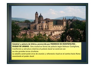 Catedral y palacio de Urbino, promovido por FEDERICO DE MONTEFELTRO ,
DUQUE DE URBINO. Esta ciudad en forma de palacio según Baltasar Castiglione,
transformó su estructura mientras el palacio ducal se construía con
sus dos grandes torres circulares
La esbelta construcción sirve de anuncio y referencia visual en el camino hacia Roma
anunciando el poder ducal
 