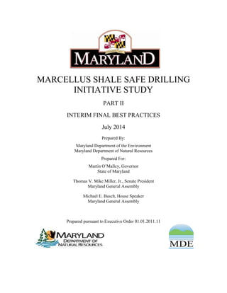MARCELLUS SHALE SAFE DRILLING
INITIATIVE STUDY
PART II
INTERIM FINAL BEST PRACTICES
July 2014
Prepared By:
Maryland Department of the Environment
Maryland Department of Natural Resources
Prepared For:
Martin O’Malley, Governor
State of Maryland
Thomas V. Mike Miller, Jr., Senate President
Maryland General Assembly
Michael E. Busch, House Speaker
Maryland General Assembly
Prepared pursuant to Executive Order 01.01.2011.11
 