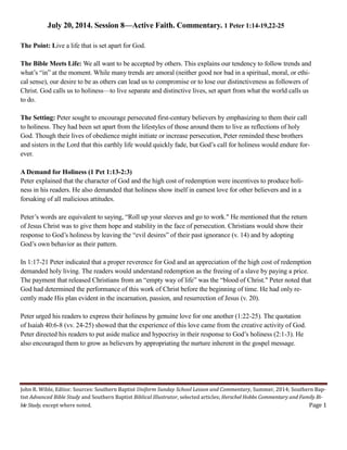 John R. Wible, Editor. Sources: Southern Baptist Uniform Sunday School Lesson and Commentary, Summer, 2014; Southern Bap-
tist Advanced Bible Study and Southern Baptist Biblical Illustrator, selected articles; Herschel Hobbs Commentary and Family Bi-
ble Study, except where noted. Page 1
July 20, 2014. Session 8—Active Faith. Commentary. 1 Peter 1:14-19,22-25
The Point: Live a life that is set apart for God.
The Bible Meets Life: We all want to be accepted by others. This explains our tendency to follow trends and
what’s “in” at the moment. While many trends are amoral (neither good nor bad in a spiritual, moral, or ethi-
cal sense), our desire to be as others can lead us to compromise or to lose our distinctiveness as followers of
Christ. God calls us to holiness—to live separate and distinctive lives, set apart from what the world calls us
to do.
The Setting: Peter sought to encourage persecuted first-century believers by emphasizing to them their call
to holiness. They had been set apart from the lifestyles of those around them to live as reflections of holy
God. Though their lives of obedience might initiate or increase persecution, Peter reminded these brothers
and sisters in the Lord that this earthly life would quickly fade, but God’s call for holiness would endure for-
ever.
A Demand for Holiness (1 Pet 1:13-2:3)
Peter explained that the character of God and the high cost of redemption were incentives to produce holi-
ness in his readers. He also demanded that holiness show itself in earnest love for other believers and in a
forsaking of all malicious attitudes.
Peter’s words are equivalent to saying, “Roll up your sleeves and go to work." He mentioned that the return
of Jesus Christ was to give them hope and stability in the face of persecution. Christians would show their
response to God’s holiness by leaving the “evil desires” of their past ignorance (v. 14) and by adopting
God’s own behavior as their pattern.
In 1:17-21 Peter indicated that a proper reverence for God and an appreciation of the high cost of redemption
demanded holy living. The readers would understand redemption as the freeing of a slave by paying a price.
The payment that released Christians from an “empty way of life” was the “blood of Christ." Peter noted that
God had determined the performance of this work of Christ before the beginning of time. He had only re-
cently made His plan evident in the incarnation, passion, and resurrection of Jesus (v. 20).
Peter urged his readers to express their holiness by genuine love for one another (1:22-25). The quotation
of Isaiah 40:6-8 (vv. 24-25) showed that the experience of this love came from the creative activity of God.
Peter directed his readers to put aside malice and hypocrisy in their response to God’s holiness (2:1-3). He
also encouraged them to grow as believers by appropriating the nurture inherent in the gospel message.
 