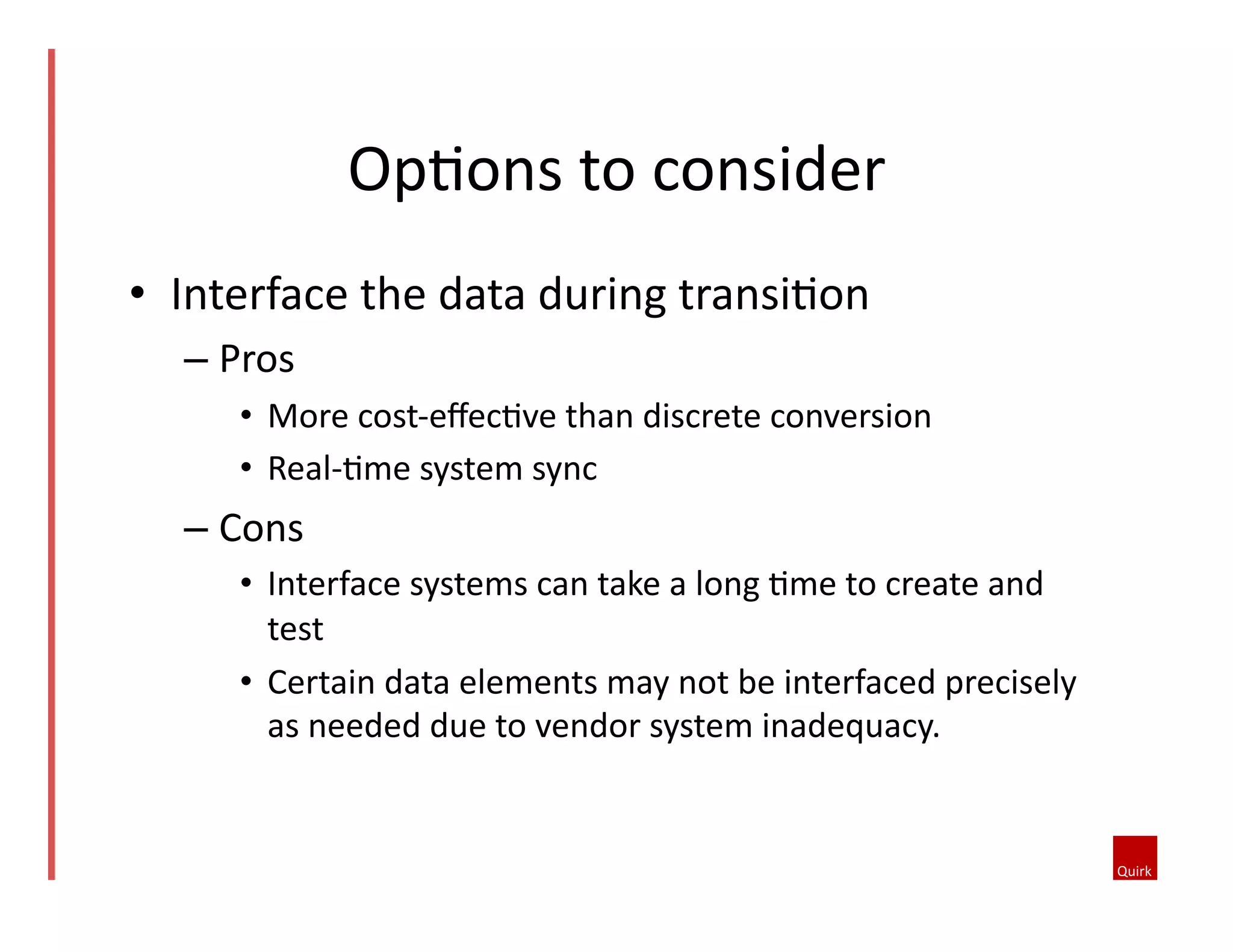 •  Interface	
  the	
  data	
  during	
  transi5on	
  
– Pros	
  	
  
•  More	
  cost-­‐eﬀec5ve	
  than	
  discrete	
  conversion	
  	
  
•  Real-­‐5me	
  system	
  sync	
  
– Cons	
  	
  
•  Interface	
  systems	
  can	
  take	
  a	
  long	
  5me	
  to	
  create	
  and	
  
test	
  
•  Certain	
  data	
  elements	
  may	
  not	
  be	
  interfaced	
  precisely	
  
as	
  needed	
  due	
  to	
  vendor	
  system	
  inadequacy.	
  	
  
Op5ons	
  to	
  consider	
  
 