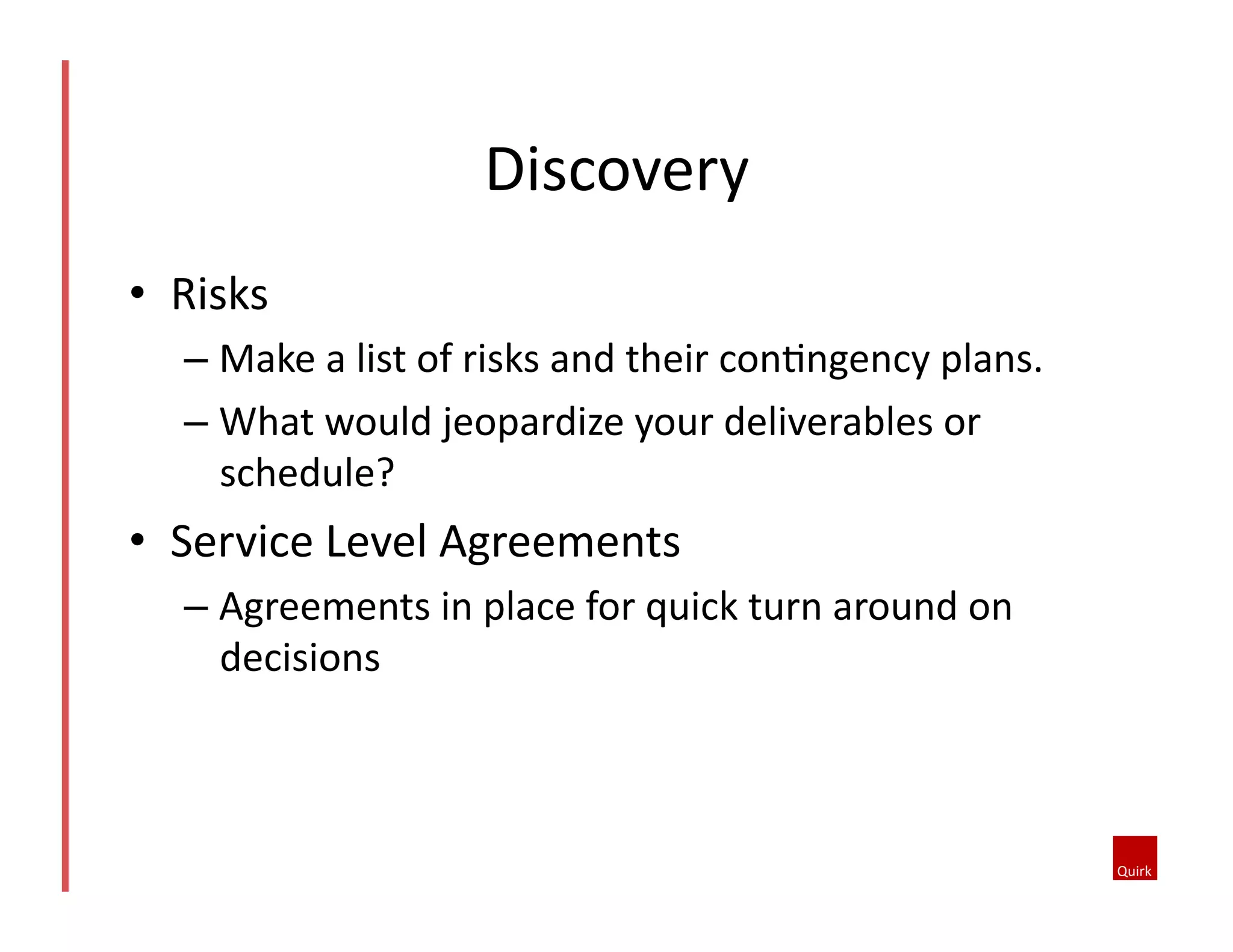 •  Risks	
  
– Make	
  a	
  list	
  of	
  risks	
  and	
  their	
  con5ngency	
  plans.	
  	
  
– What	
  would	
  jeopardize	
  your	
  deliverables	
  or	
  
schedule?	
  	
  
•  Service	
  Level	
  Agreements	
  
– Agreements	
  in	
  place	
  for	
  quick	
  turn	
  around	
  on	
  
decisions	
  
Discovery	
  
 