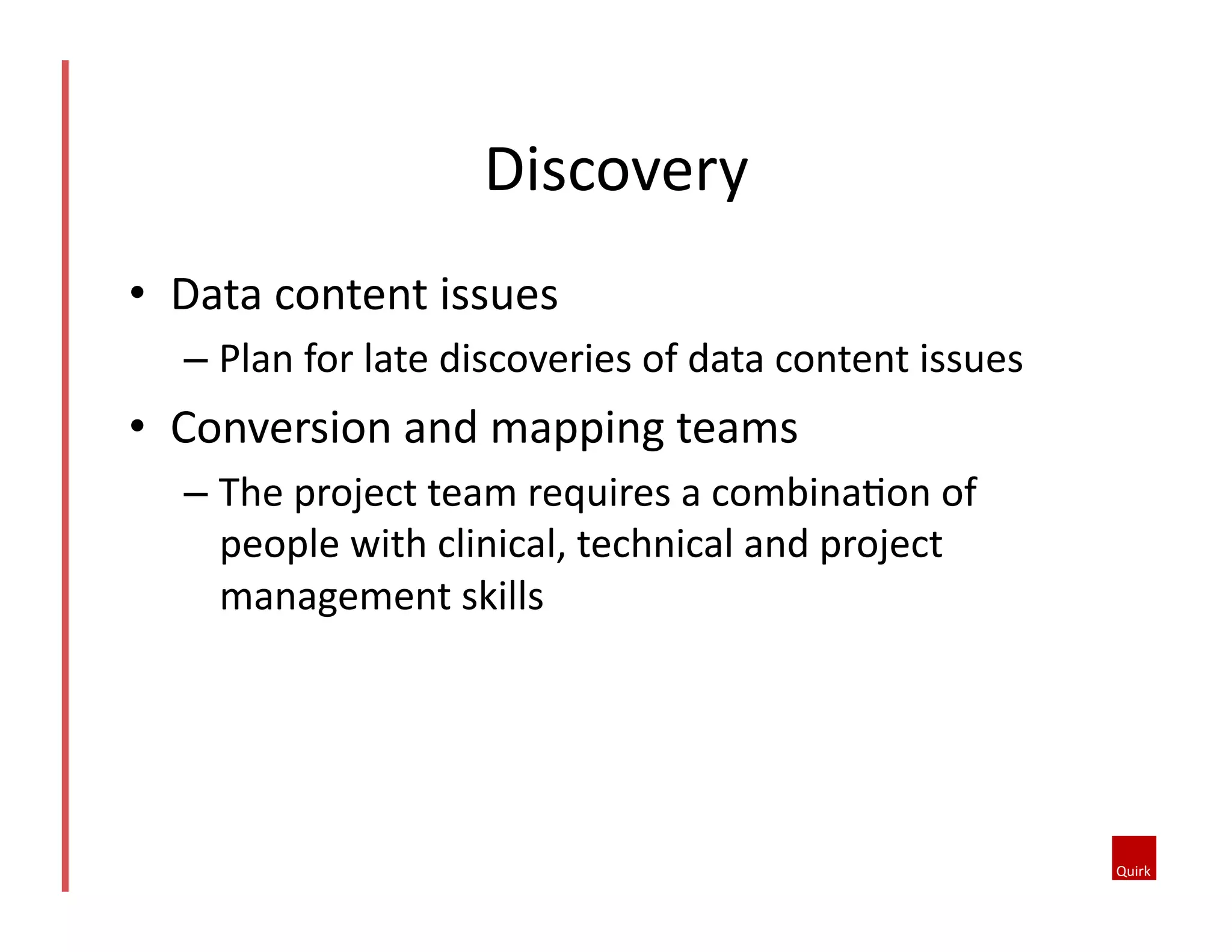 •  Data	
  content	
  issues	
  
– Plan	
  for	
  late	
  discoveries	
  of	
  data	
  content	
  issues	
  
•  Conversion	
  and	
  mapping	
  teams	
  
– The	
  project	
  team	
  requires	
  a	
  combina5on	
  of	
  
people	
  with	
  clinical,	
  technical	
  and	
  project	
  
management	
  skills	
  
Discovery	
  	
  
 