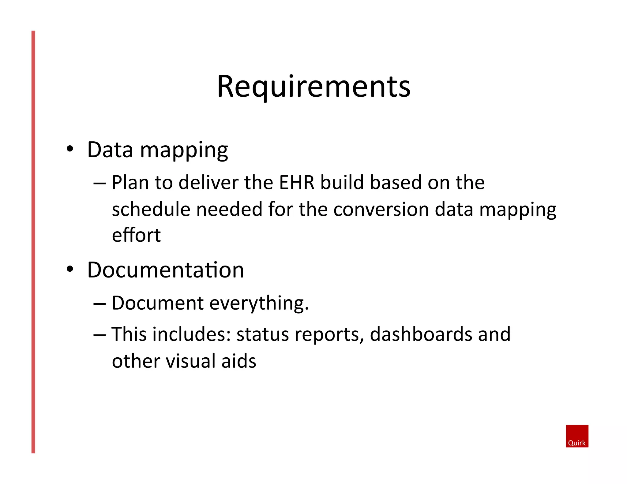•  Data	
  mapping	
  
– Plan	
  to	
  deliver	
  the	
  EHR	
  build	
  based	
  on	
  the	
  
schedule	
  needed	
  for	
  the	
  conversion	
  data	
  mapping	
  
eﬀort	
  
•  Documenta5on	
  
– Document	
  everything.	
  
– This	
  includes:	
  status	
  reports,	
  dashboards	
  and	
  
other	
  visual	
  aids	
  
Requirements	
  
 