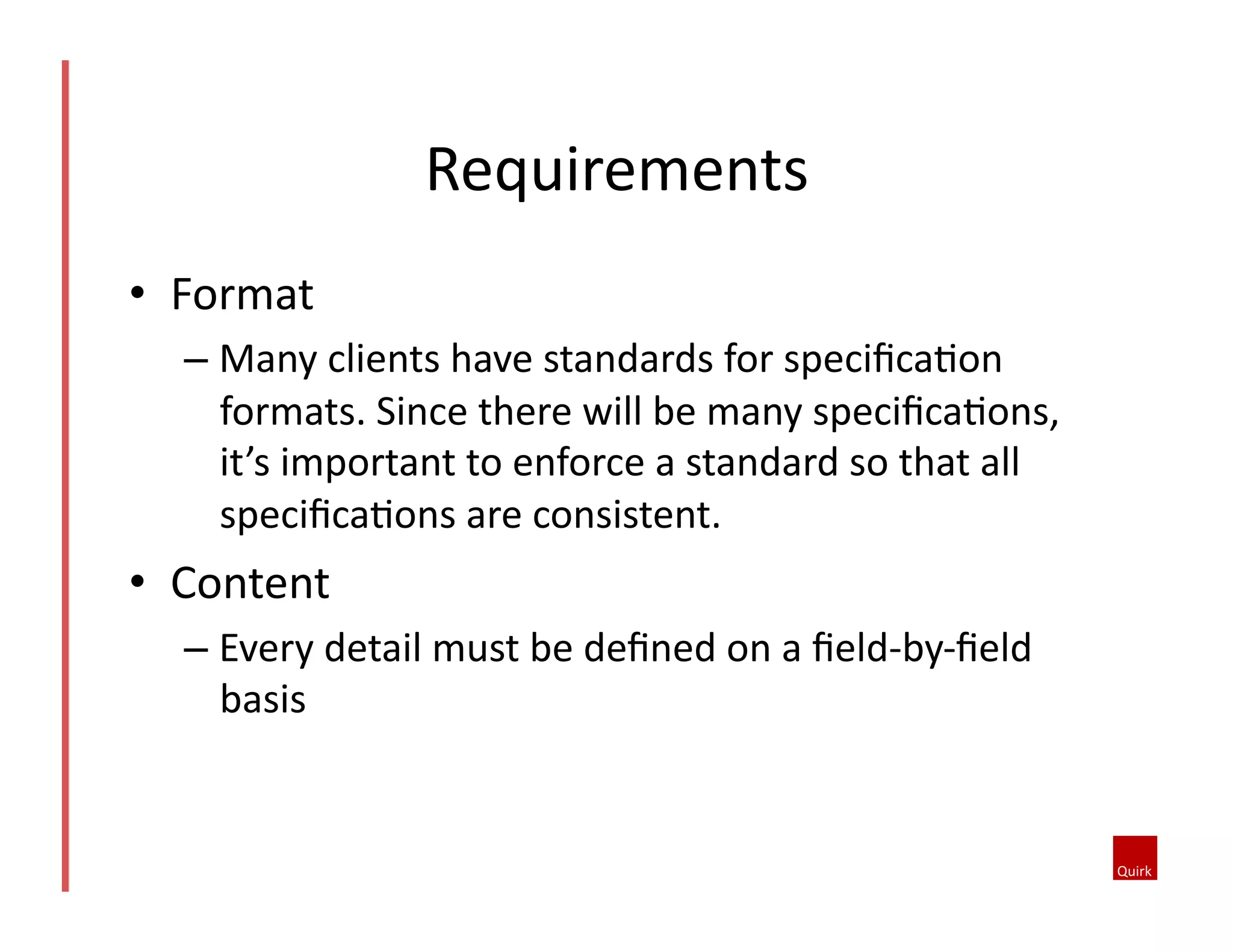 •  Format	
  
– Many	
  clients	
  have	
  standards	
  for	
  speciﬁca5on	
  
formats.	
  Since	
  there	
  will	
  be	
  many	
  speciﬁca5ons,	
  
it’s	
  important	
  to	
  enforce	
  a	
  standard	
  so	
  that	
  all	
  
speciﬁca5ons	
  are	
  consistent.	
  	
  
•  Content	
  
– Every	
  detail	
  must	
  be	
  deﬁned	
  on	
  a	
  ﬁeld-­‐by-­‐ﬁeld	
  
basis	
  
Requirements	
  
 