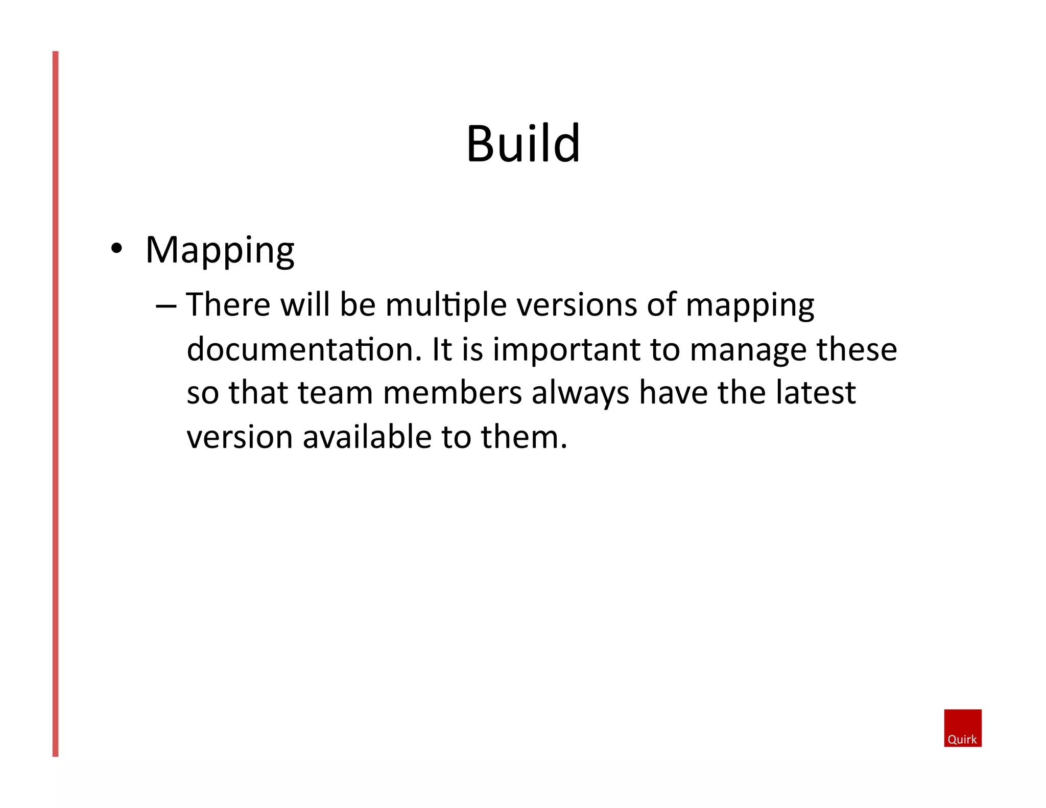 •  Mapping	
  
– There	
  will	
  be	
  mul5ple	
  versions	
  of	
  mapping	
  
documenta5on.	
  It	
  is	
  important	
  to	
  manage	
  these	
  
so	
  that	
  team	
  members	
  always	
  have	
  the	
  latest	
  
version	
  available	
  to	
  them.	
  	
  
Build	
  
 