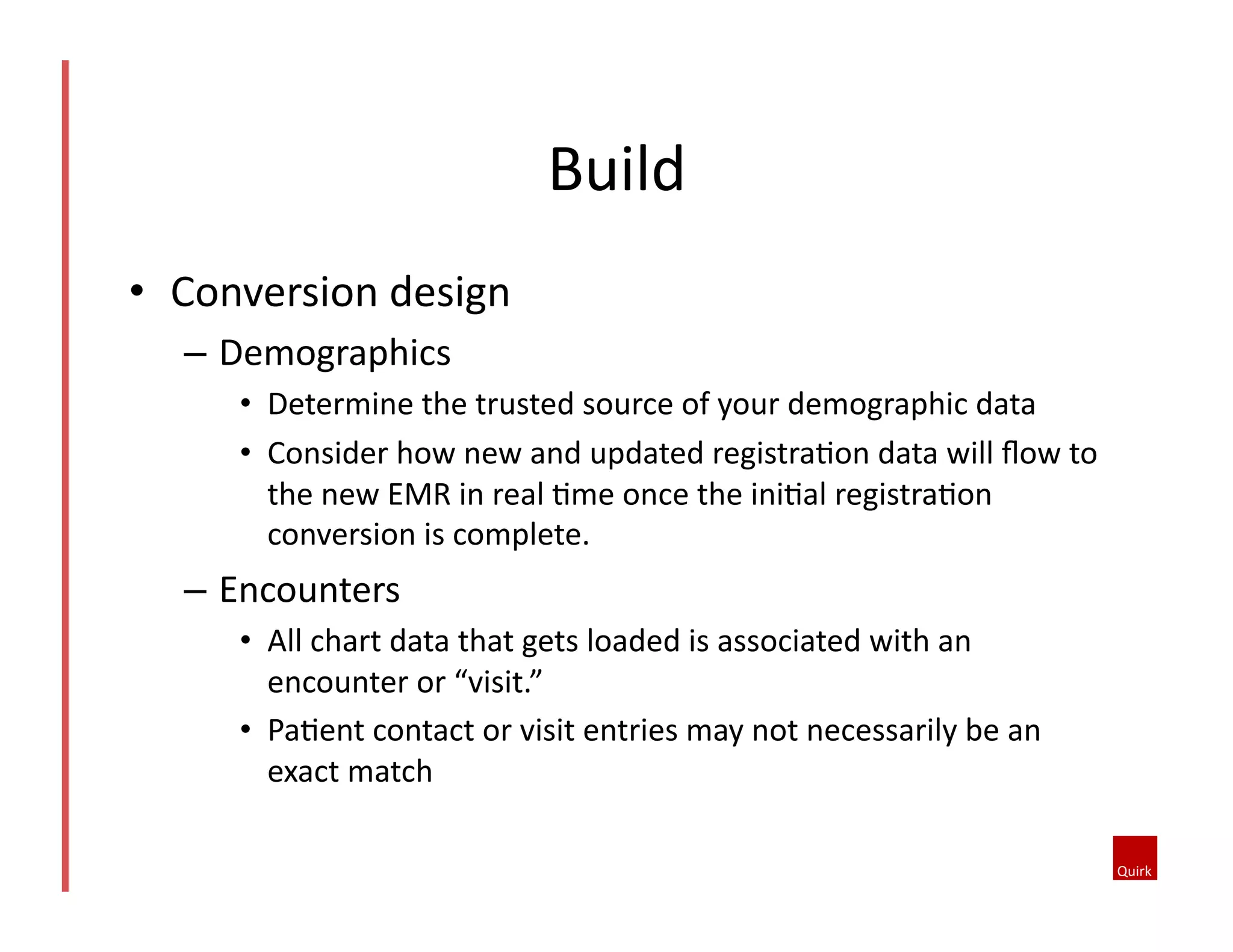 •  Conversion	
  design	
  
–  Demographics	
  
•  Determine	
  the	
  trusted	
  source	
  of	
  your	
  demographic	
  data	
  
•  Consider	
  how	
  new	
  and	
  updated	
  registra5on	
  data	
  will	
  ﬂow	
  to	
  
the	
  new	
  EMR	
  in	
  real	
  5me	
  once	
  the	
  ini5al	
  registra5on	
  
conversion	
  is	
  complete.	
  
–  Encounters	
  
•  All	
  chart	
  data	
  that	
  gets	
  loaded	
  is	
  associated	
  with	
  an	
  
encounter	
  or	
  “visit.”	
  	
  
•  Pa5ent	
  contact	
  or	
  visit	
  entries	
  may	
  not	
  necessarily	
  be	
  an	
  
exact	
  match	
  
Build	
  
 