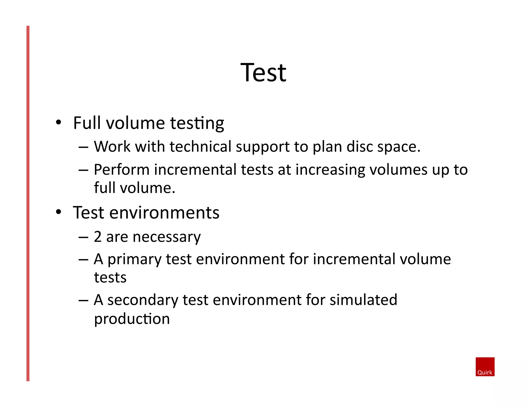 •  Full	
  volume	
  tes5ng	
  
–  Work	
  with	
  technical	
  support	
  to	
  plan	
  disc	
  space.	
  
–  Perform	
  incremental	
  tests	
  at	
  increasing	
  volumes	
  up	
  to	
  
full	
  volume.	
  	
  
•  Test	
  environments	
  
–  2	
  are	
  necessary	
  
–  A	
  primary	
  test	
  environment	
  for	
  incremental	
  volume	
  
tests	
  
–  A	
  secondary	
  test	
  environment	
  for	
  simulated	
  
produc5on	
  
Test	
  
 