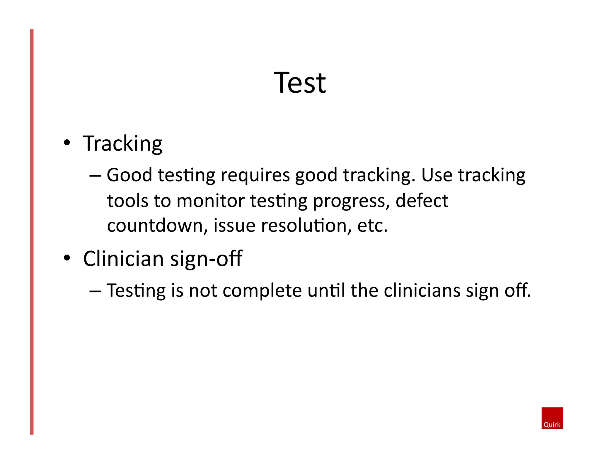 •  Tracking	
  
– Good	
  tes5ng	
  requires	
  good	
  tracking.	
  Use	
  tracking	
  
tools	
  to	
  monitor	
  tes5ng	
  progress,	
  defect	
  
countdown,	
  issue	
  resolu5on,	
  etc.	
  	
  
•  Clinician	
  sign-­‐oﬀ	
  
– Tes5ng	
  is	
  not	
  complete	
  un5l	
  the	
  clinicians	
  sign	
  oﬀ.	
  
Test	
  
 